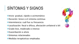 SÍNTOMAS Y SIGNOS
Inicio: gradual, rápido o asintomático
Duración: breve o el síntoma continua
Intermitencia: cuál fue su frecuencia
Localización: focal o difusa, afectación unilateral o bilateral
Grado leve, moderado o intenso
Exacerbación o alivio
Síntomas relacionados
Medidas terapéuticas empleadas
 