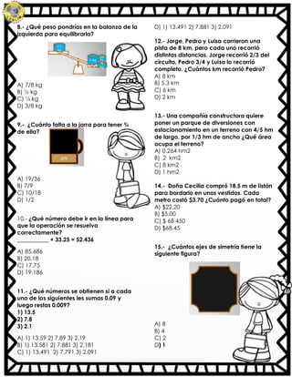 8.- ¿Qué peso pondrías en la balanza de la
izquierda para equilibrarla?
A) 7/8 kg
B) ½ kg
C) ¼ kg
D) 3/8 kg
9.- ¿Cuánto falta a la jarra para tener ¾
de ella?
A) 19/36
B) 7/9
C) 10/18
D) 1/2
10.- ¿Qué número debe ir en la línea para
que la operación se resuelva
correctamente?
___________ + 33.25 = 52.436
A) 85.686
B) 20.18
C) 17.75
D) 19.186
11.- ¿Qué números se obtienen si a cada
uno de los siguientes les sumas 0.09 y
luego restas 0.009?
1) 13.5
2) 7.8
3) 2.1
A) 1) 13.59 2) 7.89 3) 2.19
B) 1) 13.581 2) 7.881 3) 2.181
C) 1) 13.491 2) 7.791 3) 2.091
D) 1) 13.491 2) 7.881 3) 2.091
12.- Jorge, Pedro y Luisa corrieron una
pista de 8 km, pero cada uno recorrió
distintas distancias. Jorge recorrió 2/3 del
circuito, Pedro 3/4 y Luisa lo recorrió
completo. ¿Cuántos km recorrió Pedro?
A) 8 km
B) 5.3 km
C) 6 km
D) 2 km
13.- Una compañía constructora quiere
poner un parque de diversiones con
estacionamiento en un terreno con 4/5 hm
de largo, por 1/3 hm de ancho ¿Qué área
ocupa el terreno?
A) 0.264 hm2
B) 2 km2
C) 8 km2
D) 1 hm2
14.- Doña Cecilia compró 18.5 m de listón
para bordarlo en unos vestidos. Cada
metro costó $3.70 ¿Cuánto pagó en total?
A) $22.20
B) $5.00
C) $ 68 450
D) $68.45
15.- ¿Cuántos ejes de simetría tiene la
siguiente figura?
A) 8
B) 4
C) 2
D) 1
 