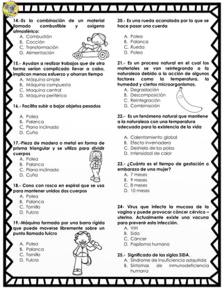 14.-Es la combinación de un material
llamado combustible y oxígeno
atmosférico:
A. Combustión
B. Cocción
C. Transformación
D. Alimentación
15.- Ayudan a realizar trabajos que de otra
forma serían complicado llevar a cabo,
implican menos esfuerzo y ahorran tiempo
A. Máquina simple
B. Máquina compuesta
C. Maquina central
D. Máquina periférica
16.- Facilita subir o bajar objetos pesados
A. Polea
B. Palanca
C. Plano inclinado
D. Cuña
17.-Pieza de madera o metal en forma de
prisma triangular y se utiliza para dividir
cuerpos
A. Polea
B. Palanca
C. Plano inclinado
D. Cuña
18.- Cono con rosca en espiral que se usa
para mantener unidos dos cuerpos
A. Polea
B. Palanca
C. Tornillo
D. Fulcro
19.-Máquina formada por una barra rígida
que puede moverse libremente sobre un
punto llamado fulcro
A. Polea
B. Palanca
C. Tornillo
D. Fulcro
20.- Es una rueda acanalada por la que se
hace pasar una cuerda
A. Polea
B. Palanca
C. Rueda
D. Polea
21.- Es un proceso natural en el cual los
materiales se van reintegrando a la
naturaleza debido a la acción de algunos
factores como la temperatura, la
humedad y ciertos microorganismos.
A. Degradación
B. Descomposición
C. Reintegración
D. Combinación
22.- Es un fenómeno natural que mantiene
a la naturaleza con una temperatura
adecuada para la existencia de la vida
A. Calentamiento global
B. Efecto invernadero
C. Deshielo de los polos
D. Intensidad de calor
23.- ¿Cuánto es el tiempo de gestación o
embarazo de una mujer?
A. 7 meses
B. 9 meses
C. 8 meses
D. 10 meses
24- Virus que infecta la mucosa de la
vagina y puede provocar cáncer cérvico –
uterino. Actualmente existe una vacuna
para prevenir esta infección.
A. VIH
B. Sida
C. Cáncer
D. Papiloma humano
25.- Significado de las siglas SIDA.
A. Síndrome de Insuficiencia adquirida
B. Síntomas de inmunodeficiencia
humana
 