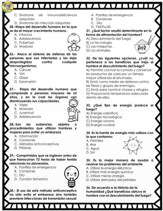 C. Síndrome de inmunodeficiencia
adquirida
D. Síndrome de infección adquirida
28.-Etapa del desarrollo humano en la que
se da el mayor crecimiento humano.
A. Infancia
B. Adolescencia
C. Pubertad
D. Madurez
26.- Ataca al sistema de defensa de las
personas que son infectadas y las deja
desprotegidas contra cualquier
microorganismos.
A. Cáncer
B. VIH
C. Gripe
D. Sarampión
27.- Etapa del desarrollo humano que
comprende a personas mayores de 65
años, y en la cual los órganos van
disminuyendo sus capacidades.
A. Vejez
B. Madurez
C. Juventud
D. Adolescencia
28.-Son las sustancias, objetos o
procedimientos que utilizan hombres y
mujeres para evitar un embarazo
A. Información
B. Condones
C. Métodos anticonceptivos
D. Píldoras
29.- Comprimidos que se ingieren antes de
que transcurran 72 horas de haber tenido
relaciones no planeadas.
A. Pastillas de emergencia
B. Condones
C. DIU
D. Condón femenino
30.- El uso de este método anticonceptivo
no sólo evita el embarazo sino también
previene infecciones de transmisión sexual
A. Pastillas de emergencia
B. Condones
C. DIU
D. PASTILLAS
31. ¿Qué factor resultó determinante en la
forma de alimentación del hombre?
A) Descubrimiento del fuego.
B) La tecnología.
C) Las máquinas.
D) Los animales.
32. De las siguientes opciones, ¿cuál no
pertenece a los beneficios que trajo al
hombre el descubrimiento del fuego?
A) Permitió cocinar la comida y conservar
los productos de caza por un tiempo
mayor utilizando el ahumado.
B) Sirvió como medio de defensa contra
las fieras y grupos de enemigos.
C) Sirvió para construir chozas y refugios.
D) Proporcionó temperatura adecuada
dentro de ellos.
33. ¿Qué tipo de energía produce el
fuego?
A) Energía calorífica.
B) Energía tecnológica.
C) Energía sonora.
D) Energía nuclear
34. Es la fuente de energía más valiosa con
la que contamos
A. Petróleo
B. Aire
C. Agua
D. Sol
35. Es la mejor manera de ayudar a
resolver los problemas del ambiente
A. Utilizar la energía eléctrica
B. Utilizar más energía química
C. Utilizar menos energía
D. Utilizar derivados del petróleo
36. De acuerdo a la historia de la
humanidad ¿Qué beneficios obtuvo el
hombre con el descubrimiento del fuego?
 