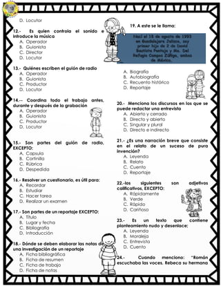 D. Locutor
12.- Es quien controla el sonido e
introduce la música
A. Operador
B. Guionista
C. Director
D. Locutor
13.- Quiénes escriben el guión de radio
A. Operador
B. Guionista
C. Productor
D. Locutor
14.-- Coordina todo el trabajo antes,
durante y después de la grabación
A. Operador
B. Guionista
C. Productor
D. Locutor
15.- Son partes del guión de radio,
EXCEPTO:
A. Capsula
B. Cortinilla
C. Rúbrica
D. Despedida
16.- Resolver un cuestionario, es útil para:
A. Recordar
B. Estudiar
C. Hacer tarea
D. Realizar un examen
17.- Son partes de un reportaje EXCEPTO:
A. Título
B. Lugar y fecha
C. Bibliografía
D. Introducción
18.- Dónde se deben elaborar las notas de
una investigación de un reportaje
A. Ficha bibliográfica
B. Ficha de resumen
C. Ficha de trabajo
D. Ficha de notas
19. A este se le llama:
A. Biografía
B. Autobiografía
C. Recuento histórico
D. Reportaje
20.- Menciona los discursos en los que se
puede redactar una entrevista
A. Abierto y cerrado
B. Directo y abierto
C. Singular y plural
D. Directo e indirecto
21.- ¿Es una narración breve que consiste
en el relato de un suceso de pura
invención?
A. Leyenda
B. Relato
C. Cuento
D. Reportaje
22.-los siguientes son adjetivos
calificativos, EXCEPTO:
A. Rápidamente
B. Verde
C. Rápido
D. Cariñoso
23.- Es un texto que contiene
planteamiento nudo y desenlace;
A. Leyenda
B. Moraleja
C. Entrevista
D. Cuento
24.- Cuando menciono: “Román
escuchaba las voces. Rebeca su hermana
 