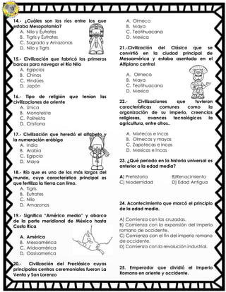 14.- ¿Cuáles son los ríos entre los que
estaba Mesopotamia?
A. Nilo y Éufrates
B. Tigris y Éufrates
C. Sagrado y Amazonas
D. Nilo y Tigris
15.- Civilización que fabricó los primeros
barcos para navegar el Río Nilo
A. Egipcios
B. Chinos
C. Hindúes
D. Japón
16.- Tipo de religión que tenían las
civilizaciones de oriente
A. Única
B. Monoteísta
C. Politeísta
D. Cristiana
17.- Civilización que heredó el alfabeto y
la numeración arábiga
A. India
B. Arabia
C. Egipcia
D. Maya
18.- Río que es uno de los más largos del
mundo, cuya característica principal es
que fertiliza la tierra con limo.
A. Tigris
B. Éufrates
C. Nilo
D. Amazonas
19.- Significa “América media” y abarca
de la parte meridional de México hasta
Costa Rica
A. América
B. Mesoamérica
C. Aridoamérica
D. Oasisamerica
20.- Civilización del Preclásico cuyos
principales centros ceremoniales fueron La
Venta y San Lorenzo
A. Olmeca
B. Maya
C. Teotihuacana
D. Mexica
21.-Civilización del Clásico que se
convirtió en la ciudad principal de
Mesoamérica y estaba asentada en el
Altiplano central
A. Olmeca
B. Maya
C. Teotihuacana
D. Mexica
22.- Civilizaciones que tuvieron
características comunes como la
organización de su imperio, creencias
religiosas, avances tecnológicos la
agricultura, entre otros..
A. Mixtecos e Incas
B. Olmecas y mayas
C. Zapotecas e incas
D. Mexicas e Incas
23. ¿Qué periodo en la historia universal es
anterior a la edad media?
A) Prehistoria B)Renacimiento
C) Modernidad D) Edad Antigua
24. Acontecimiento que marcó el principio
de la edad media.
A) Comienza con las cruzadas.
B) Comienza con la expansión del imperio
romano de occidente.
C) Comienza con el fin del imperio romano
de occidente.
D) Comienza con la revolución industrial.
25. Emperador que dividió el Imperio
Romano en oriente y occidente.
 