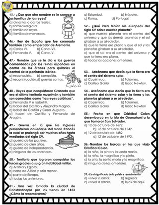 45.- ¿Con que otro nombre se le conoce a
las familias de los reyes?
a) dinastías o castas reales.
b) familia religiosa.
c) familia de reyes.
d) familia de monarcas.
46.- Rey de España que fue coronado
también como emperador de Alemania.
a) Carlos VI. b) Carlos VII.
c) Fernando V. d) Carlos V.
47.- Nombre que se le dio a las guerras
comandadas por los reinos españoles en
contra de los árabes para quitarles el
control de la península Ibérica.
a) reconquista. b) conquista.
c) reconstrucción.d) guerras santas.
48.- Reyes que conquistaron Granada que
era el último territorio musulmán y también
son conocidos como “los reyes católicos”.
a) Fernando V e Isabel III.
b) Isabel del Castillo y Alejandro Magno.
c) Isabel de Castilla y Cesar Augusto.
d) Isabel de Castilla y Fernando de
Aragón.
49.- Guerra en la que los ingleses
pretendieron adueñarse del trono francés
la cual se prolongó por muchos años hasta
mediados del siglo XV.
a) guerra de los pasteles.
b) guerra de cien años.
c) guerra de independencia.
d) ninguna de las anteriores.
50.- Territorio que lograron conquistar los
turcos gracias a su gran habilidad militar.
a) Arabia y Egipto.
b) norte de África y Asia menor.
c) parte de Europa.
d) todas las anteriores.
51.- Una vez tomada la ciudad de
Constantinopla por los turcos en 1453
¿Cómo la renombraron?
a) Estambul. b) Nápoles.
c) Roma. d) Portugal.
52.- ¿Qué idea tenían los europeos del
siglo XV sobre nuestro planeta?
a) que nuestro planeta era el centro del
universo y que los demás planetas y el sol
giraban a su alrededor.
b) que la tierra era plana y que el sol y los
planetas giraban a su alrededor.
c) que el sol era el centro del universo y
que la tierra era plana.
d) todas las opciones anteriores.
53.- Astrónomo que decía que la tierra era
el centro del sistema solar.
a) Copérnico. b) Tolomeo.
c) Galileo Galilei d) Isaac Newton.
54.- Astrónomo que decía que la tierra era
el centro del sistema solar y la tierra y los
planetas giraban a su alrededor.
a) Copérnico. b) Tolomeo.
c) Galileo Galilei d) Isaac Newton
55.- Fecha en que Cristóbal Colon
desembarco en la isla de Guanahani a la
que llamaron San Salvador.
a) 12 de octubre de 1672.
b) 12 de octubre de 1542.
c) 12 de octubre de 1482.
d) 12 de octubre de 1492.
56.-Nombre los barcos en los que viajo
Cristóbal Colon.
a) la niña, la pinta y la santa maría.
b) la niña, la magnífica y la pinta.
c) la pita, la santa maría y la magnífica.
d) ninguna de las anteriores.
57.- Es el significado de la palabra renacimiento.
a) volver a amar. b) regresar.
c) volver a nacer. d) lejos de aquí.
 