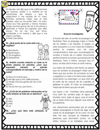 mi abuela. Me dijo que si mis calificaciones
son buenas, podre ir a visitarte en las
vacaciones de verano y que te
preguntara si me recibes en tu casa.
Prometo portarme mejor que el año
pasado, aquí ya me porto bien. Ya crecí,
ahora soy más grande y menos travieso.
Tengo muchas ganas de ver a mis primos y
aprender a hacer los juguetes que ellos
hacen. Tía ya me voy, por favor,
contéstale a mi mama y dile que si me
dejas ir contigo.
Andrés Cervantes
55. ¿Qué parte de la carta está con
negritas?
A) Remitente
B) Destinatario
C) Tía Angélica
D) Despedida
56. Andrés cuando redacto su carta se le
olvido separar en párrafos. ¿Con que
expresión iniciaría el párrafo
correspondiente al mensaje y motivo de la
carta?
A) Dice mi mamá que…
B) Me dijo que si mis calificaciones…
C) Tengo muchas ganas de ver a mis
primos…
D) Tía ya me voy, por favor…
57. ¿Cuál de las palabras subrayadas en la
carta anterior se trata de un deíctico?
A) dijo
B) aquí
C) más
D) ya
58.- ¿Con qué letra está señalado el
remitente?
El joven investigador
A través del aire, el sonido se propaga con
facilidad. Pero se propaga mejor a través
de los sólidos y los líquidos. Si pegas un
oído al pupitre o a una mesa de madera y
arañas la madera con las uñas,
comprobarás lo bien que se propagan los
sonidos a través de un sólido. Escucharás
perfectamente el sonido que producen los
arañazos. Pero si retiras, aunque sea un
poco, el oído de la mesa, lo oirás menos.
Los indios de América del Norte ya sabían
que los sonidos se propagan mejor por la
tierra que por el aire. Se echaban al suelo
y pegaban un oído a la tierra para saber si
acercaban sus enemigos. Lo que oían era
el ruido de los cascos de los caballos al
golpear el suelo. El ruido se propagaba
mejor por la tierra que por el aire.
Los buzos y los hombres rana perciben
muy bien los sonidos bajo el agua. Un
hombre rana, bajo el agua, oye el motor
de un bote antes que alguien que esté en
la superficie.
Las vibraciones producidas por el sonido
deben propagarse a través de algo. En el
vació no se propagan. En la Luna, no hay
aire. Por eso, aunque se hablaran dos
personas que estuvieran juntas, no se
oirían. Incluso si se estrellara una nave
 