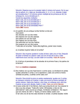 Solución: Digamos que en la canasta había X número de huevos. Por lo que 
dijo la señora, X-1, debe ser divisible entre 2, 3, 4, 5 y 6. Además X debe 
ser divisible entre 7. El mínimo común múltiplo de los primeros es 60. Sin 
embargo 61, no es divisible por 7. 
Viendo los siguientes múltiplos: 
60x2=120, 121 no es divisible por 7 
60x3=180, 181 no es divisible por 7 
60x4=240, 241 no es divisible por 7 
60x5=300, 301 SI ES DIVISIBLE POR 7 
Había 301 huevos 
11. Un epitafio de una antigua tumba familiar se leía así: 
Aquí yacen: 
Dos abuelas con sus dos nietas 
Dos esposos con sus dos esposas 
Dos padres con sus dos hijas 
Dos madres con sus dos hijos 
Dos señoritas con sus dos madres 
Dos suegras con sus dos nueras 
Y sólo seis en la tumba. Todos ellos legítimos, jamás hubo incesto. 
a) ¿Cuántas mujeres había en la tumba? 
Solucion: Dos mujeres quedaron viudas al tener cada una un hijo. Después 
de pasar el tiempo se casaron cada una con el hijo de la otra y cada 
matrimonio tuvo una hija. Los seis están en la tumba. Había 4 mujeres 
b) ¿Cuál era el parentesco de las abuelas de la primera frase y los padres de 
la tercera? 
Eran sus madres o esposas 
12. Dos madres con sus dos hijas fueron a comer pizza. La dividieron en partes 
iguales utilizando 5 cortes y se la repartieron. Cada una comió la misma 
cantidad de partes, ¿cuántas comió cada una? 
Solución: Para dividir la pizza en partes exactamente iguales con 5 cortes, 
es necesario cortarla en 6 partes y cada una comió la misma cantidad de 
partes enteras. Había dos madres y dos hijas, sin embargo eran sólo tres 
mujeres ya que eran abuela, madre y nieta. Cada una comió 2piezas 
13. Un poco antes del 14 de febrero, Karla que presumía de ser muy popular le 
dijo a sus dos amigas: “Cada año recibo 100 tarjetas o más de mis 
admiradores” cada una de sus amigas, incrédulas contestaron: “De seguro 
que son menos de 100” y “ Bueno, al menos debes recibir una”. 
Si tan sólo una de las tres esta diciendo la verdad. ¿Cuántas tarjetas recibe 
 
