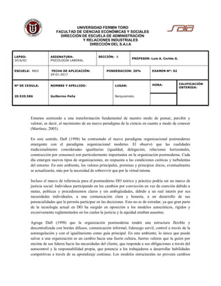 UNIVERSIDAD FERMIN TORO
FACULTAD DE CIENCIAS ECONÓMICAS Y SOCIALES
DIRECCIÓN DE ESCUELA DE ADMINISTRACIÓN
Y RELACIONES INDUSTRIALES
DIRECCIÓN DEL S.A.I.A
LAPSO:
2016/02
ASIGNATURA:
PSICOLOGÍA LABORAL
SECCIÓN: A
PROFESOR: Luis A. Cortés G.
ESCUELA: RRII FECHA DE APLICACIÓN:
29-01-2017
PONDERACION: 20% EXAMEN Nº: 02
Nº DE CEDULA:
20.920.586
NOMBRE Y APELLIDO:
Guillermo Peña
LUGAR:
Barquisimeto
HORA: CALIFICACIÓN
OBTENIDA:
Estamos asistiendo a una transformación fundamental de nuestro modo de pensar, percibir y
valorar, es decir, al nacimiento de un nuevo paradigma de la ciencia en cuanto a modo de conocer
(Martínez, 2003).
En este sentido, Daft (1998) ha contrastado el nuevo paradigma organizacional postmoderno
emergente con el paradigma organizacional moderno. El observó que las cualidades
tradicionalmente consideradas igualitarias (igualdad, delegación, relaciones horizontales,
construcción por consenso) son particularmente importantes en la organización postmoderna. Cada
día emergen nuevos tipos de organizaciones, en respuesta a las condiciones caóticas y turbulentas
del entorno. En este ambiente, los valores principales, premisas y principios éticos, eventualmente
se actualizarán, más por la necesidad de sobrevivir que por la virtud misma.
Incluso el marco de referencia para el postmoderno DO teórico y práctico podría ser un marco de
justicia social. Individuos participando en los cambios por convicción en vez de coerción debido a
metas, políticas y procedimientos claros y sin ambigüedades, debido a un real interés por sus
necesidades individuales, a una comunicación clara y honesta, a un desarrollo de sus
potencialidades que le permita participar en las decisiones. Esto no es de extrañar, ya que gran parte
de la tecnología actual en DO ha surgido en oposición a los modelos autocráticos, rígidos y
excesivamente reglamentados en los cuales la justicia y la equidad estaban ausentes.
Agrega Daft (1998) que la organización postmoderna tendrá una estructura flexible y
descentralizada con bordes difusos, comunicación informal, liderazgo servil, control a través de la
autoregulación y con el igualitarismo como guía principal. En este ambiente, lo único que puede
salvar a una organización es un cambio hacia una fuerte cultura, fuertes valores que la guíen por
encima de sus líderes hacia las necesidades del cliente, que responda a sus obligaciones a través del
autocontrol y la responsabilidad propia, que potencie a los trabajadores a desarrollar habilidades
competitivas a través de su aprendizaje continuo. Los modelos estructurales no proveen cambios
 