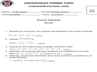 UNIVERSIDAD FERMIN TORO
CABUDARE.ESTADO LARA
Apellido Di Benedetto Nombres Cesidio Antonio
Cédula 24166027 Fecha 8-12-2015
Examen Individual
On line
1. Muestre en una figura los vectores representativos del campo vectorial
jxxyiyxF 2
4
1
2
1
),( += ( 2ptos)
2. Calcule )()( tRytR ¢¢¢ si
si j
t
t
i
t
t
tR
2
1
1
)(
-
+
+
-
= ( 2ptos)
3. Calcule el rot F y div R para el campo vectorial F dado
kzjyxiyxzyxF 22222
11),,( ++++++= ( 2ptos)
4. Obtenga una ecuación del plano tangente a la superficie en el punto
dado: ln5)(3,4,puntoelenln),( 22
yxyxh += ( 2 ptos)
5. Obtenga ecuaciones simétricas de la recta normal a la superficie en el
punto indicado.
÷
ø
ö
ç
è
æ
=
4
1,1,puntoelenarctan
p
x
y
z ( 2ptos)
10