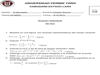 UNIVERSIDAD FERMIN TORO
CABUDARE.ESTADO LARA
Apellido Di Benedetto Nombres Cesidio Antonio
Cédula 24166027 Fecha 8-12-2015
Examen Individual
On line
1. Muestre en una figura los vectores representativos del campo vectorial
jxxyiyxF 2
4
1
2
1
),( += ( 2ptos)
2. Calcule )()( tRytR ¢¢¢ si
si j
t
t
i
t
t
tR
2
1
1
)(
-
+
+
-
= ( 2ptos)
3. Calcule el rot F y div R para el campo vectorial F dado
kzjyxiyxzyxF 22222
11),,( ++++++= ( 2ptos)
4. Obtenga una ecuación del plano tangente a la superficie en el punto
dado: ln5)(3,4,puntoelenln),( 22
yxyxh += ( 2 ptos)
5. Obtenga ecuaciones simétricas de la recta normal a la superficie en el
punto indicado.
÷
ø
ö
ç
è
æ
=
4
1,1,puntoelenarctan
p
x
y
z ( 2ptos)
10
 
