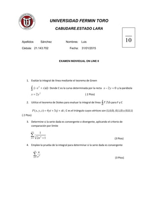 UNIVERSIDAD FERMIN TORO
CABUDARE.ESTADO LARA
Apellidos Sánchez Nombres: Luis
Cédula: 21.143.702 Fecha: 31/01/2015
EXAMEN INDIVIDUAL ON LINE II
1. Evalúe la integral de línea mediante el teorema de Green
C
dyxx )( 2
Donde C es la curva determinada por la recta 02 yx y la parábola
2
2yx ( 2 Ptos)
2. Utilice el teorema de Stokes para evaluar la integral de línea C
TdsF. para F y C
xkzjyizyxF 34),,( ; C es el triángulo cuyos vértices son (1,0,0), (0,1,0) y (0,0,1)
( 2 Ptos)
3. Determine si la serie dada es convergente o divergente, aplicando el criterio de
comparación por limite
1
3 4
12
1
n n (3 Ptos)
4. Emplee la prueba de la integral para determinar si la serie dada es convergente
1n
n
e
n
(3 Ptos)
10