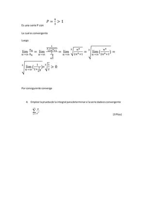 Es una serie P con
𝑃 =
4
3
> 1
La cual es convergente
Luego
lim
𝑛→∞
𝑎 𝑛
𝑏 𝑛
= lim
𝑛→∞
1
√2𝑛4+1
3
1
𝑛
4
3
= lim
𝑛→∞
√
𝑛4
2𝑛4+1
3
= √ lim
𝑛→∞
(
𝑛4
2𝑛4+1
)
3
=
√ lim
𝑛→∞
(
1
2+
1
𝑛4
)
3
=√
1
2
3
> 0
Por consiguiente converge
4. Emplee lapruebade la integral paradeterminarsi laserie dadaesconvergente


1n
n
e
n
(3 Ptos)
 