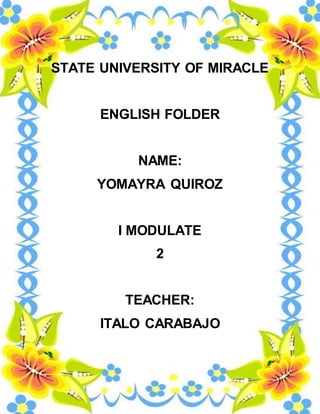 STATE UNIVERSITY OF MIRACLE 
ENGLISH FOLDER 
NAME: 
YOMAYRA QUIROZ 
I MODULATE 
2 
TEACHER: 
ITALO CARABAJO 
 
