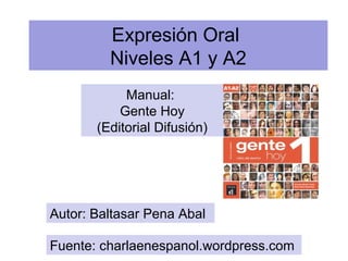 Expresión Oral 
Niveles A1 y A2 
Manual: 
Gente Hoy 
(Editorial Difusión) 
Autor: Baltasar Pena Abal 
Fuente: charlaenespanol.wordpress.com 
 