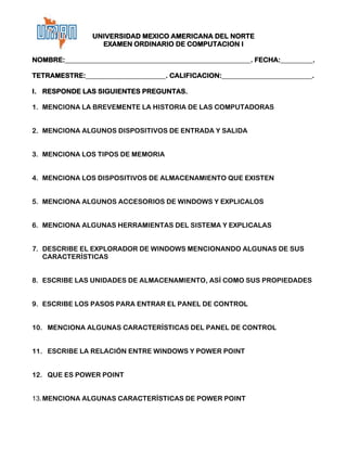 UNIVERSIDAD MEXICO AMERICANA DEL NORTE
                 EXAMEN ORDINARIO DE COMPUTACION I

NOMBRE:                                                . FECHA:       .

TETRAMESTRE:                       . CALIFICACION:                    .

I. RESPONDE LAS SIGUIENTES PREGUNTAS.

1. MENCIONA LA BREVEMENTE LA HISTORIA DE LAS COMPUTADORAS


2. MENCIONA ALGUNOS DISPOSITIVOS DE ENTRADA Y SALIDA


3. MENCIONA LOS TIPOS DE MEMORIA


4. MENCIONA LOS DISPOSITIVOS DE ALMACENAMIENTO QUE EXISTEN


5. MENCIONA ALGUNOS ACCESORIOS DE WINDOWS Y EXPLICALOS


6. MENCIONA ALGUNAS HERRAMIENTAS DEL SISTEMA Y EXPLICALAS


7. DESCRIBE EL EXPLORADOR DE WINDOWS MENCIONANDO ALGUNAS DE SUS
   CARACTERÍSTICAS


8. ESCRIBE LAS UNIDADES DE ALMACENAMIENTO, ASÍ COMO SUS PROPIEDADES


9. ESCRIBE LOS PASOS PARA ENTRAR EL PANEL DE CONTROL


10. MENCIONA ALGUNAS CARACTERÍSTICAS DEL PANEL DE CONTROL


11. ESCRIBE LA RELACIÓN ENTRE WINDOWS Y POWER POINT


12. QUE ES POWER POINT


13. MENCIONA ALGUNAS CARACTERÍSTICAS DE POWER POINT
 