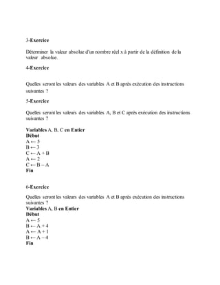 3-Exercice
Déterminer la valeur absolue d'un nombre réel x à partir de la définition de la
valeur absolue.
4-Exercice
Quelles seront les valeurs des variables A et B après exécution des instructions
suivantes ?
5-Exercice
Quelles seront les valeurs des variables A, B et C après exécution des instructions
suivantes ?
Variables A, B, C en Entier
Début
A ← 5
B ← 3
C ← A + B
A ← 2
C ← B – A
Fin
6-Exercice
Quelles seront les valeurs des variables A et B après exécution des instructions
suivantes ?
Variables A, B en Entier
Début
A ← 5
B ← A + 4
A ← A + 1
B ← A – 4
Fin
 