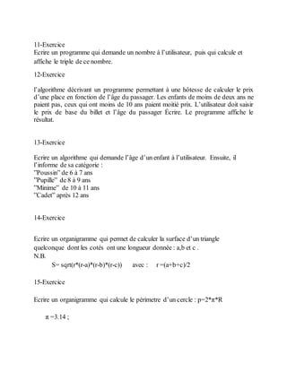 11-Exercice
Ecrire un programme qui demande un nombre à l’utilisateur, puis qui calcule et
affiche le triple de ce nombre.
12-Exercice
l’algorithme décrivant un programme permettant à une hôtesse de calculer le prix
d’une place en fonction de l’âge du passager. Les enfants de moins de deux ans ne
paient pas, ceux qui ont moins de 10 ans paient moitié prix. L’utilisateur doit saisir
le prix de base du billet et l’âge du passager Écrire. Le programme affiche le
résultat.
13-Exercice
Ecrire un algorithme qui demande l’âge d’un enfant à l’utilisateur. Ensuite, il
l’informe de sa catégorie :
”Poussin” de 6 à 7 ans
”Pupille” de 8 à 9 ans
”Minime” de 10 à 11 ans
”Cadet” après 12 ans
14-Exercice
Ecrire un organigramme qui permet de calculer la surface d’un triangle
quelconque dont les cotés ont une longueur donnée : a,b et c .
N.B.
S= sqrt(r*(r-a)*(r-b)*(r-c)) avec : r =(a+b+c)/2
15-Exercice
Ecrire un organigramme qui calcule le périmetre d’un cercle : p=2*π*R
π =3.14 ;
 