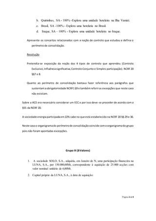 Página 4 de 8
b. Quirimbas, SA - 100% -Explora uma unidade hoteleira na Ilha Vamizi.
c. Brasil, SA -100% - Explora uma hotelaria no Brasil.
d. Iraque, SA – 100% - Explora uma unidade hoteleira no Iraque.
Apresente os conceitos relacionados com a noção de controlo que estudou e defina o
perímetro de consolidação.
Resolução
Pretendia-se exposição da noção dos 4 tipos de controlo que aprendeu (Controlo
Exclusivo,Influênciasignificativa,Controlo Conjunto e Simples participação). NCRF 20
§§7 e 8.
Quanto ao perímetro de consolidação bastava fazer referência aos parágrafos que
sustentamaobrigatoriedade NCRF1§9 e tambémreferiras excepções que neste caso
não existiam.
Sobre a ACE era necessário considerar um ECC e por isso deve-se proceder de acordo com o
§55 da NCRF 20.
A sociedade energiaparticipadaem22% cabe no que está estabelecido na NCRF 20 §§ 29 e 36.
Neste casoo organigramado perímetrode consolidaçãocoincide comoorganigramado grupo
pois não foram apontadas excepções.
Grupo III (8 Valores)
1. A sociedade SOLO, S.A., adquiriu, em Janeiro de N, uma participação financeira na
LUNA, S.A., por 150.000,00Mt, correspondente à aquisição de 25.000 acções com
valor nominal unitário de 6,00Mt.
2. Capital próprio da LUNA, S.A., à data de aquisição:
 