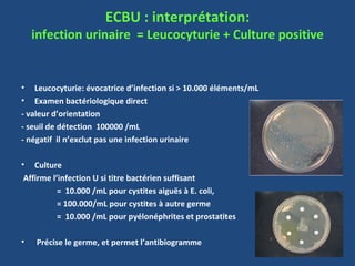 ECBU : interprétation:
    infection urinaire = Leucocyturie + Culture positive


• Leucocyturie: évocatrice d’infection si > 10.000 éléments/mL
• Examen bactériologique direct
- valeur d’orientation
- seuil de détection 100000 /mL
- négatif il n’exclut pas une infection urinaire

• Culture
 Affirme l’infection U si titre bactérien suffisant
           = 10.000 /mL pour cystites aiguës à E. coli,
           = 100.000/mL pour cystites à autre germe
           = 10.000 /mL pour pyélonéphrites et prostatites

•   Précise le germe, et permet l’antibiogramme
 