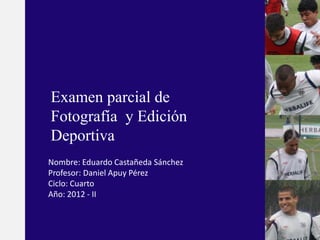 Examen parcial de
Fotografía y Edición
Deportiva
Nombre: Eduardo Castañeda Sánchez
Profesor: Daniel Apuy Pérez
Ciclo: Cuarto
Año: 2012 - II
 