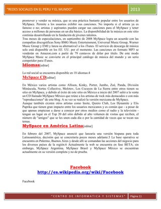 “
“REDES SOCIALES EN EL PERU Y EL MUNDO” 2013
“ C E N T R O D E I N F O R M A T I C A Y S I S T E M A S ” Página 11
promover y vender su música, que es una práctica bastante popular entre los usuarios de
MySpace. Permite a los usuarios exhibir sus canciones. No importa si el artista ya es
famoso o no; artistas y aspirantes pueden cargar sus canciones para el MySpace y tener
acceso a millones de personas en un día básico. La disponibilidad de la música en este sitio
continúa desarrollando en la fundación de jóvenes talentos.
Tras meses de especulaciones, en septiembre de 2008 MySpace logra un acuerdo con las
compañías discográficas Sony BMG Music Entertainment, Universal Music Group, Warner
Music Group y EMI y lanza su alternativa3 a los iTunes. El servicio de descarga de música
solo está disponible en los EE. UU. por el momento. Las canciones en formato MP3 se
venderán en Amazon.com a partir de 79 centavos de dólar por título. De este modo
MySpace Music se convierte en el principal catálogo de música del mundo y un serio
competidor para iTunes.
Idiomas[editar]
La red social se encuentra disponible en 18 idiomas:4
MySpace CD[editar]
En México varios artistas como Allison, Kinky, Porter, Jumbo, Zoé, Panda, División
Minúscula, Nortec Collective, Molotov, Los Cocuyos de La Sierra entre otros tienen su
sitio en MySpace, y debido al éxito de este sitio en México a inicio del 2007 salió a la venta
un CD llamado MySpace México que reúne a los artistas de rock más destacados o con más
"reproducciones" de este blog. A su vez se realizó la versión mexicana de MySpace.
Aunque también existen otros artistas como Insite, Quiero Club, Los Dynamite y Elis
Paprika que tienen gran impacto entre los usuarios mexicanos y es común que - a pesar de
que apenas empiezan a darse a conocer por otros medios como el radio y la televisión -
tengan un lugar en el Top 20 del sitio debido al alto volumen de visitas que reciben, el
número de "amigos" que se les unen cada día o por la cantidad de veces que se tocan sus
temas.
MySpace en América Latina[editar]
En febrero del 2007, MySpace anunció que lanzaría una versión hispana para toda
Latinoamérica, decisión que se concretaría pocos meses adelante.5 La base operativa se
encuentra en Palermo, Buenos Aires y desde allí se comandan las acciones del negocio para
los diversos países de la región.6 Actualmente la web se encuentra en fase BETA; sin
embargo, MySpace Argentina, MySpace Brasil y MySpace México se encuentran
actualmente en su versión completa y no de prueba.
Facebook
http://es.wikipedia.org/wiki/Facebook
Facebook
 