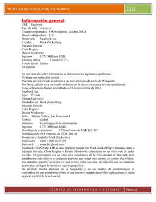 “
“REDES SOCIALES EN EL PERU Y EL MUNDO” 2013
“ C E N T R O D E I N F O R M A T I C A Y S I S T E M A S ” Página 12
Información general
URL Facebook
Tipo de sitio red social
Usuarios registrados 1.000 millones (octubre 2012)
Idiomas disponibles 110
Propietario Facebook.Inc
Creador Mark Zuckerberg
Eduardo Saverin
Chris Hughes
Dustin Moskovitz
Ingresos 3.771 Millones USD
Ranking Alexa 1 (enero 2013)
Estado actual Activo
En español
En este artículo sobre informática se detectaron los siguientes problemas:
No tiene una redacción neutral.
Necesita ser wikificado conforme a las convenciones de estilo de Wikipedia.
Por favor, edítalo para mejorarlo, o debate en la discusión acerca de estos problemas.
Estas deficiencias fueron encontradas el 8 de noviembre de 2012.
Facebook.Inc
Tipo Privada
GéneroRed social
Fundador(es) Mark Zuckerberg
Eduardo Saverin
Chris Hughes
Dustin Moskovitz
Sede Silicon Valley, San Francisco,1
Ámbito Global
Industria Tecnologías de la información
Ingresos 3.771 Millones USD2
Beneficio de explotación 1.756 millones de USD (2011)3
Beneficio neto 668 millones de USD (2011)4
Presidente y fundadorMark Zuckerberg
Empleados sobre 1.000 en 20105
Sitio web www.facebook.com
Facebook (NASDAQ: FB) es una empresa creada por Mark Zuckerberg y fundada junto a
Eduardo Saverin, Chris Hughes y Dustin Moskovitz consistente en un sitio web de redes
sociales. Originalmente era un sitio para estudiantes de la Universidad de Harvard, pero
actualmente está abierto a cualquier persona que tenga una cuenta de correo electrónico.
Los usuarios pueden participar en una o más redes sociales, en relación con su situación
académica, su lugar de trabajo o región geográfica.
Ha recibido mucha atención en la blogosfera y en los medios de comunicación al
convertirse en una plataforma sobre la que terceros pueden desarrollar aplicaciones y hacer
negocio a partir de la red social.
 