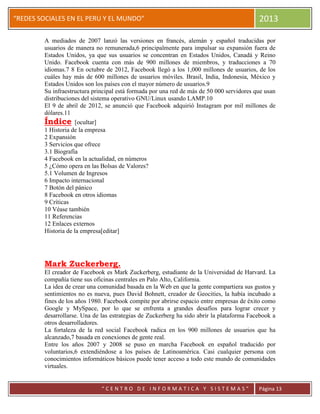 “
“REDES SOCIALES EN EL PERU Y EL MUNDO” 2013
“ C E N T R O D E I N F O R M A T I C A Y S I S T E M A S ” Página 13
A mediados de 2007 lanzó las versiones en francés, alemán y español traducidas por
usuarios de manera no remunerada,6 principalmente para impulsar su expansión fuera de
Estados Unidos, ya que sus usuarios se concentran en Estados Unidos, Canadá y Reino
Unido. Facebook cuenta con más de 900 millones de miembros, y traducciones a 70
idiomas.7 8 En octubre de 2012, Facebook llegó a los 1,000 millones de usuarios, de los
cuáles hay más de 600 millones de usuarios móviles. Brasil, India, Indonesia, México y
Estados Unidos son los países con el mayor número de usuarios.9
Su infraestructura principal está formada por una red de más de 50 000 servidores que usan
distribuciones del sistema operativo GNU/Linux usando LAMP.10
El 9 de abril de 2012, se anunció que Facebook adquirió Instagram por mil millones de
dólares.11
Índice [ocultar]
1 Historia de la empresa
2 Expansión
3 Servicios que ofrece
3.1 Biografía
4 Facebook en la actualidad, en números
5 ¿Cómo opera en las Bolsas de Valores?
5.1 Volumen de Ingresos
6 Impacto internacional
7 Botón del pánico
8 Facebook en otros idiomas
9 Críticas
10 Véase también
11 Referencias
12 Enlaces externos
Historia de la empresa[editar]
Mark Zuckerberg.
El creador de Facebook es Mark Zuckerberg, estudiante de la Universidad de Harvard. La
compañía tiene sus oficinas centrales en Palo Alto, California.
La idea de crear una comunidad basada en la Web en que la gente compartiera sus gustos y
sentimientos no es nueva, pues David Bohnett, creador de Geocities, la había incubado a
fines de los años 1980. Facebook compite por abrirse espacio entre empresas de éxito como
Google y MySpace, por lo que se enfrenta a grandes desafíos para lograr crecer y
desarrollarse. Una de las estrategias de Zuckerberg ha sido abrir la plataforma Facebook a
otros desarrolladores.
La fortaleza de la red social Facebook radica en los 900 millones de usuarios que ha
alcanzado,7 basada en conexiones de gente real.
Entre los años 2007 y 2008 se puso en marcha Facebook en español traducido por
voluntarios,6 extendiéndose a los países de Latinoamérica. Casi cualquier persona con
conocimientos informáticos básicos puede tener acceso a todo este mundo de comunidades
virtuales.
 