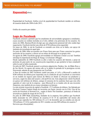 “
“REDES SOCIALES EN EL PERU Y EL MUNDO” 2013
“ C E N T R O D E I N F O R M A T I C A Y S I S T E M A S ” Página 14
Expansión[editar]
Popularidad de Facebook. Gráfico nivel de popularidad de Facebook medido en millones
de usuarios desde año 2004 al año 2011.
Gráfico de usuarios por edades.
Logo de Facebook
Facebook comenzó a permitir que los estudiantes de universidades agregasen a estudiantes,
cuyas escuelas no estaban incluidas en el sitio, debido a las peticiones de los usuarios. En
marzo de 2006, BusinessWeek divulgó que una adquisición potencial del sitio estaba bajo
negociación. Facebook declinó una oferta de $750 millones.[cita requerida]
En mayo de 2006, la red de Facebook se extendió con éxito en la India, con apoyo de
institutos de tecnología de aquel país.
En junio de 2006, hubo un acuerdo con iTunes Store para que iTunes conociera los gustos
musicales de los usuarios y ofrecer así un enlace de descarga en su propio sitio.
En agosto de 2006, Facebook agregó universidades en Alemania e Israel a su red. También
introdujo la importación de blogs de Xanga, LiveJournal o Blogger.
Desde septiembre de 2006 Facebook se abre a todos los usuarios del Internet, a pesar de
protestas de gran parte de sus usuarios,[cita requerida] ya que perdería la base estudiantil
sobre la cual se había mantenido.
En julio de 2007, Facebook anunció su primera adquisición, Parakey, Inc. de Blake Ross y
de Joe Hewitt. En agosto del mismo año se le dedicó la portada de la prestigiosa revista
Newsweek; además de una integración con YouTube.
A fines de octubre de 2007 Facebook vendió una parte, el 1,6%, a Microsoft a cambio de
$240 millones de dólares,[cita requerida] con la condición de que Facebook se convirtiera
en un modelo de negocio para marcas de fábrica en donde se ofrezcan sus productos y
servicios, según los datos del usuario y del perfil de este. Esta adquisición valoró Facebook
en quince mil millones de dólares, aunque el consenso de los analistas fuera que esta cifra
superaba el valor real de la empresa - para Microsoft no se trataba sólo de una inversión
financiera, sino también de un avance estratégico en Internet.
La más reciente inyección de capital a Facebook -27,5 millones de dólares- fue liderada por
Greylock Venture Capital (fondo de inversión con fuerte vínculo con la CIA). Uno de los
socios de Greylock es Howard Cox, –según el diario The Guardian-, pertenece al fondo de
inversión en capital de riesgo de la CIA.12
En julio de 2009 Mark Zuckerberg, fundador de la empresa, hizo público que Facebook
había alcanzado los 250 millones de usuarios.13 El 15 de septiembre del mismo año
anunció que superaba los 300 millones,14 y el 2 de diciembre que ya contaba con más de
350 millones.15 16 En septiembre de 2011 contaba con más 800 millones de usuarios.7
Servicios que ofrece[editar]
 
