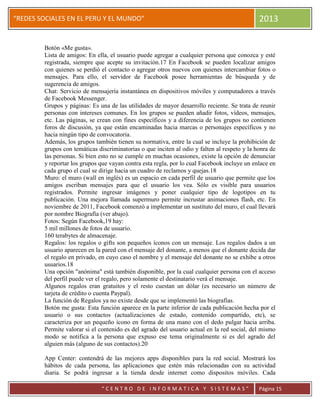 “
“REDES SOCIALES EN EL PERU Y EL MUNDO” 2013
“ C E N T R O D E I N F O R M A T I C A Y S I S T E M A S ” Página 15
Botón «Me gusta».
Lista de amigos: En ella, el usuario puede agregar a cualquier persona que conozca y esté
registrada, siempre que acepte su invitación.17 En Facebook se pueden localizar amigos
con quienes se perdió el contacto o agregar otros nuevos con quienes intercambiar fotos o
mensajes. Para ello, el servidor de Facebook posee herramientas de búsqueda y de
sugerencia de amigos.
Chat: Servicio de mensajería instantánea en dispositivos móviles y computadores a través
de Facebook Messenger.
Grupos y páginas: Es una de las utilidades de mayor desarrollo reciente. Se trata de reunir
personas con intereses comunes. En los grupos se pueden añadir fotos, vídeos, mensajes,
etc. Las páginas, se crean con fines específicos y a diferencia de los grupos no contienen
foros de discusión, ya que están encaminadas hacia marcas o personajes específicos y no
hacia ningún tipo de convocatoria.
Además, los grupos también tienen su normativa, entre la cual se incluye la prohibición de
grupos con temáticas discriminatorias o que inciten al odio y falten al respeto y la honra de
las personas. Si bien esto no se cumple en muchas ocasiones, existe la opción de denunciar
y reportar los grupos que vayan contra esta regla, por lo cual Facebook incluye un enlace en
cada grupo el cual se dirige hacia un cuadro de reclamos y quejas.18
Muro: el muro (wall en inglés) es un espacio en cada perfil de usuario que permite que los
amigos escriban mensajes para que el usuario los vea. Sólo es visible para usuarios
registrados. Permite ingresar imágenes y poner cualquier tipo de logotipos en tu
publicación. Una mejora llamada supermuro permite incrustar animaciones flash, etc. En
noviembre de 2011, Facebook comenzó a implementar un sustituto del muro, el cual llevará
por nombre Biografía (ver abajo).
Fotos: Según Facebook,19 hay:
5 mil millones de fotos de usuario.
160 terabytes de almacenaje.
Regalos: los regalos o gifts son pequeños íconos con un mensaje. Los regalos dados a un
usuario aparecen en la pared con el mensaje del donante, a menos que el donante decida dar
el regalo en privado, en cuyo caso el nombre y el mensaje del donante no se exhibe a otros
usuarios.18
Una opción "anónima" está también disponible, por la cual cualquier persona con el acceso
del perfil puede ver el regalo, pero solamente el destinatario verá el mensaje.
Algunos regalos eran gratuitos y el resto cuestan un dólar (es necesario un número de
tarjeta de crédito o cuenta Paypal).
La función de Regalos ya no existe desde que se implementó las biografías.
Botón me gusta: Esta función aparece en la parte inferior de cada publicación hecha por el
usuario o sus contactos (actualizaciones de estado, contenido compartido, etc), se
caracteriza por un pequeño ícono en forma de una mano con el dedo pulgar hacia arriba.
Permite valorar si el contenido es del agrado del usuario actual en la red social, del mismo
modo se notifica a la persona que expuso ese tema originalmente si es del agrado del
alguien más (alguno de sus contactos).20
App Center: contendrá de las mejores apps disponibles para la red social. Mostrará los
hábitos de cada persona, las aplicaciones que estén más relacionadas con su actividad
diaria. Se podrá ingresar a la tienda desde internet como dispositos móviles. Cada
 