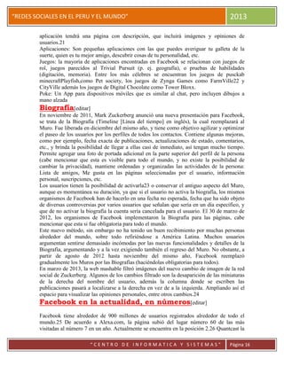 “
“REDES SOCIALES EN EL PERU Y EL MUNDO” 2013
“ C E N T R O D E I N F O R M A T I C A Y S I S T E M A S ” Página 16
aplicación tendrá una página con descripción, que incluirá imágenes y opiniones de
usuarios.21
Aplicaciones: Son pequeñas aplicaciones con las que puedes averiguar tu galleta de la
suerte, quien es tu mejor amigo, descubrir cosas de tu personalidad, etc.
Juegos: la mayoría de aplicaciones encontradas en Facebook se relacionan con juegos de
rol, juegos parecidos al Trivial Pursuit (p. ej. geografía), o pruebas de habilidades
(digitación, memoria). Entre los más célebres se encuentran los juegos de pusckab
minecraftPlayfish,como Pet society, los juegos de Zynga Games como FarmVille22 y
CityVille además los juegos de Digital Chocolate como Tower Bloxx.
Poke: Un App para dispositivos móviles que es similar al chat, pero incluyen dibujos a
mano alzada
Biografía[editar]
En noviembre de 2011, Mark Zuckerberg anunció una nueva presentación para Facebook,
se trata de la Biografía (Timeline [Línea del tiempo] en inglés), la cual reemplazará al
Muro. Fue liberada en diciembre del mismo año, y tiene como objetivo agilizar y optimizar
el paseo de los usuarios por los perfiles de todos los contactos. Contiene algunas mejoras,
como por ejemplo, fecha exacta de publicaciones, actualizaciones de estado, comentarios,
etc., y brinda la posibilidad de llegar a ellas casi de inmediato, así tengan mucho tiempo.
Permite agregar una foto de portada adicional en la parte superior del perfil de la persona
(cabe mencionar que esta es visible para todo el mundo, y no existe la posibilidad de
cambiar la privacidad), mantiene ordenadas y organizadas las actividades de la persona:
Lista de amigos, Me gusta en las páginas seleccionadas por el usuario, información
personal, suscripciones, etc.
Los usuarios tienen la posibilidad de activarla23 o conservar el antiguo aspecto del Muro,
aunque es momentánea su duración, ya que si el usuario no activa la biografía, los mismos
organismos de Facebook han de hacerlo en una fecha no esperada, fecha que ha sido objeto
de diversas controversias por varios usuarios que señalan que sería en un día específico, y
que de no activar la biografía la cuenta sería cancelada para el usuario. El 30 de marzo de
2012, los organismos de Facebook implementaron la Biografía para las páginas, cabe
mencionar que esta si fue obligatoria para todo el mundo.
Este nuevo método, sin embargo no ha tenido un buen recibimiento por muchas personas
alrededor del mundo, sobre todo refiriéndose a América Latina. Muchos usuarios
argumentan sentirse demasiado incómodas por las nuevas funcionalidades y detalles de la
Biografía, argumentando y a la vez exigiendo también el regreso del Muro. No obstante, a
partir de agosto de 2012 hasta noviembre del mismo año, Facebook reemplazó
gradualmente los Muros por las Biografías (haciéndolas obligatorias para todos).
En marzo de 2013, la web mashable filtró imágenes del nuevo cambio de imagen de la red
social de Zuckerberg. Algunos de los cambios filtrado son la desaparición de las miniaturas
de la derecha del nombre del usuario, además la columna donde se escriben las
publicaciones pasará a localizarse a la derecha en vez de a la izquierda. Ampliando así el
espacio para visualizar las opiniones personales, entre otros cambios.24
Facebook en la actualidad, en números[editar]
Facebook tiene alrededor de 900 millones de usuarios registrados alrededor de todo el
mundo.25 De acuerdo a Alexa.com, la página subió del lugar número 60 de las más
visitadas al número 7 en un año. Actualmente se encuentra en la posición 2.26 Quantcast la
 