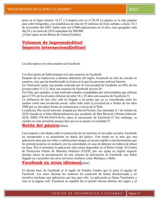 “
“REDES SOCIALES EN EL PERU Y EL MUNDO” 2013
“ C E N T R O D E I N F O R M A T I C A Y S I S T E M A S ” Página 17
pone en el lugar número 16,27 y Compete.com en el 20.28 La página es la más popular
para subir fotografías, con estadísticas de más de 83 millones de fotos subidas a diario. El 3
de noviembre del 2007, había siete mil (7000) aplicaciones en el sitio, cien agregadas cada
día;29 y en enero de 2010 superaban las 500.000.
¿Cómo opera en las Bolsas de Valores?[editar]
Volumen de Ingresos[editar]
Impacto internacional[editar]
Los diez países con más usuarios en Facebook
Los diez países de habla hispana con más usuarios en Facebook
Después de su traducción a idiomas diferentes del inglés, Facebook no sólo ha crecido en
usuarios, sino que ha transformado la forma en la que las personas utilizan Internet.
En Venezuela según una prueba realizada por la Universidad de Carabobo un 80% de los
jóvenes entre 13 y 21 años son usuarios de Facebook activos.30
En Chile, por ejemplo, se han realizado estudios respaldados por universidades que afirman
que el 73% de los jóvenes chilenos de entre 18 y 29 años son usuarios de Facebook.31
La influencia de este sitio web ha llegado a tal punto que ya es considerado entre los
medios como una revolución social, sobre todo entre la juventud de a finales de los años
2000 por su inovadora forma de comunicarse a través de la Web.
La película The social network, dirigida por David Fincher, fue estrenada el 1 de octubre de
2010; basada en el libro Multimillonarios por accidente, de Ben Mezrich (Alienta Editorial:
2010, ISBN 978-84-92414-20-8), narra el nacimiento de Facebook.32 Sin embargo, su
creador no está satisfecho porque dice que no se ajusta a la realidad.33
Botón del pánico[editar]
Con respecto a las dudas sobre la protección de los menores en las redes sociales, Facebook
ha incorporado a su plataforma un botón del pánico. Este botón no es más que una
aplicación para que los niños y adolescentes tengan un acceso rápido a una herramienta que
les permita ponerse en contacto con las autoridades en caso de detectar un indicio de abuso
en línea. Por el momento la aplicación sólo estará disponible en el Reino Unido. El Centro
de Protección Online de Menores británico (CEOP, por sus siglas en inglés) negoció
durante meses la incorporación de este sistema de prevención en Facebook, tras haber
llegado ya a acuerdos con otros servicios similares como MySpace y Bebo.
Facebook en otros idiomas[editar]
El idioma base de Facebook es el inglés de Estados Unidos que lo pone el equipo de
Facebook. Los otros idiomas los traducen los usuarios6 de forma desinteresada y no
lucrativa mediante una aplicación que hay para ello. La aplicación se llama Translation y
esta es la página web. Facebook en español fue el primer idioma distinto del inglés y el
 