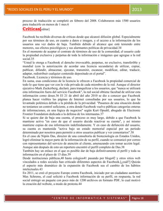 “
“REDES SOCIALES EN EL PERU Y EL MUNDO” 2013
“ C E N T R O D E I N F O R M A T I C A Y S I S T E M A S ” Página 18
proceso de traducción se completó en febrero del 2008. Colaboraron más 1500 usuarios
para traducirlo en menos de 1 mes.6
Críticas[editar]
Facebook ha recibido diversas de críticas desde que alcanzó difusión global. Especialmente
por sus términos de uso, en cuanto a datos e imagen, y el acceso a la información de los
usuarios una vez dados de baja. También debido al alcance que está teniendo entre
menores, sus efectos psicológicos y sus alarmantes políticas de privacidad.34
En el momento de aceptar el contrato de términos de uso de la comunidad, el usuario cede
la propiedad exclusiva y perpetua de toda la información e imágenes que agregue a la red
social.35
“Usted le otorga a Facebook el derecho irrevocable, perpetuo, no exclusivo, transferible y
mundial (con la autorización de acordar una licencia secundaria) de utilizar, copiar,
publicar, difundir, almacenar, ejecutar, transmitir, escanear, modificar, editar, traducir,
adaptar, redistribuir cualquier contenido depositado en el portal”.
Facebook. Licencia y términos de uso.
En suma, esas condiciones de la licencia le ofrecen a Facebook la propiedad comercial de
todo lo que tiene que ver con la vida privada de cada miembro de la red. Aunque el director
ejecutivo Mark Zuckerberg, declaró, para tranquilizar a los usuarios, que "nunca se utilizará
esta información fuera del servicio Facebook", la red social obtiene facultad de utilizar esta
información como desee.36 El 21 de abril del año 2010 se dio a conocer que Facebook
planea hacer visibles las páginas de Internet consultadas por sus usuarios, lo que ha
levantado polémica debido a la pérdida de la privacidad. "Pasamos de una situación donde
no teníamos un control suficiente, a otra donde Facebook vuelve públicas categorías enteras
de informaciones, en una lógica de negocios" según Kurt Opsahl, abogado de Electronic
Frontier Foundation dedicada a la defensa de los internautas.37
Si se quiere dar de baja una cuenta, el proceso es muy largo, debido a que Facebook la
mantiene activa "en caso de que el usuario decida reactivar su cuenta", y así mismo
mantiene copias de esa información indefinidamente. Y en caso de defunción del usuario,
su cuenta es mantenida "activa bajo un estado memorial especial por un período
determinado por nosotros para permitir a otros usuarios publicar y ver comentarios".38
En el caso de Nipón Das, director de una consultoría de biotecnología en Estados Unidos,
logró eliminar la mayor parte de la información de su perfil, cuando se comunicó por correo
con representantes del servicio de atención al cliente, amenazando con tomar acción legal.
Aunque aún después de esto un reportero encontró el perfil completo de Das.38
También hay un enlace en el que es posible dar de baja definitivamente el perfil y toda su
información en el plazo de 15 días.39
Desde instituciones públicas,40 hasta colegios41 pasando por blogs42 y otros sitios web
vinculados a redes sociales han criticado diferentes aspectos de Facebook.[¿cuál?] Quizás
el aspecto más dramático de la expansión de Facebook sea el cambio de los hábitos
intelectuales.43
En 2011, se creó el proyecto Europe contra Facebook, iniciado por un ciudadano austríaco
Max Schrems, el cual solicitó a Facebook información de su perfil, en respuesta, la red
social entregó un paquete con poco más de 1200 archivos en formato PDF, lo cual motivó
la creación del website, a modo de protesta.44
 
