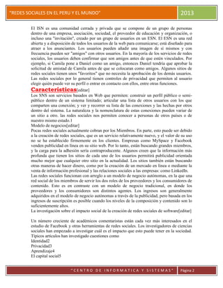 “
“REDES SOCIALES EN EL PERU Y EL MUNDO” 2013
“ C E N T R O D E I N F O R M A T I C A Y S I S T E M A S ” Página 2
El ISN es una comunidad cerrada y privada que se compone de un grupo de personas
dentro de una empresa, asociación, sociedad, el proveedor de educación y organización, o
incluso una "invitación", creado por un grupo de usuarios en un ESN. El ESN es una red
abierta y a disposición de todos los usuarios de la web para comunicarse; está diseñado para
atraer a los anunciantes. Los usuarios pueden añadir una imagen de sí mismos y con
frecuencia pueden ser "amigos" con otros usuarios. En la mayoría de los servicios de redes
sociales, los usuarios deben confirmar que son amigos antes de que estén vinculados. Por
ejemplo, si Camila pone a Daniel como un amigo, entonces Daniel tendría que aprobar la
solicitud de amistad de Camila antes de que se colocaran como amigos. Algunos sitios de
redes sociales tienen unos "favoritos" que no necesita la aprobación de los demás usuarios.
Las redes sociales por lo general tienen controles de privacidad que permiten al usuario
elegir quién puede ver su perfil o entrar en contacto con ellos, entre otras funciones.
Características[editar]
Los SNS son servicios basados en Web que permiten: construir un perfil público o semi-
público dentro de un sistema limitado; articular una lista de otros usuarios con los que
comparten una conexión; y ver y recorrer su lista de las conexiones y las hechas por otros
dentro del sistema. La naturaleza y la nomenclatura de estas conexiones pueden variar de
un sitio a otro. las redes sociales nos permiten conocer a personas de otros países o de
nuestro mismo estado.1
Modelo de negocios[editar]
Pocas redes sociales actualmente cobran por los Miembros. En parte, esto puede ser debido
a la creación de redes sociales, que es un servicio relativamente nuevo, y el valor de su uso
no se ha establecido firmemente en los clientes. Empresas como MySpace y Facebook
venden publicidad en línea en su sitio web. Por lo tanto, están buscando grandes miembros,
y la carga para la adhesión sería contraproducente. Algunos creen que la información más
profunda que tienen los sitios de cada uno de los usuarios permitirá publicidad orientada
mucho mejor que cualquier otro sitio en la actualidad. Los sitios también están buscando
otras maneras de hacer dinero, como por la creación de un mercado en línea o mediante la
venta de información profesional y las relaciones sociales a las empresas: como LinkedIn.
Las redes sociales funcionan con arreglo a un modelo de negocio autónomas, en la que una
red social de los miembros de servir los dos roles de los proveedores y los consumidores de
contenido. Esto es en contraste con un modelo de negocio tradicional, en donde los
proveedores y los consumidores son distintos agentes. Los ingresos son generalmente
adquiridos en el modelo de negocio autónomas a través de la publicidad, pero basada en los
ingresos de suscripción es posible cuando los niveles de la composición y contenido son lo
suficientemente altos.
La investigación sobre el impacto social de la creación de redes sociales de software[editar]
Un número creciente de académicos comentaristas están cada vez más interesados en el
estudio de Facebook y otras herramientas de redes sociales. Los investigadores de ciencias
sociales han empezado a investigar cuál es el impacto que esto puede tener en la sociedad.
Típicos artículos han investigado cuestiones como
Identidad2
Privacidad3
Aprendizaje4
El capital social5
 