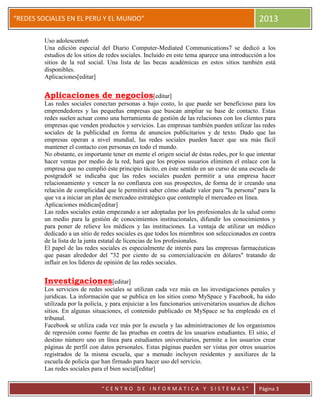 “
“REDES SOCIALES EN EL PERU Y EL MUNDO” 2013
“ C E N T R O D E I N F O R M A T I C A Y S I S T E M A S ” Página 3
Uso adolescente6
Una edición especial del Diario Computer-Mediated Communications7 se dedicó a los
estudios de los sitios de redes sociales. Incluido en este tema aparece una introducción a los
sitios de la red social. Una lista de las becas académicas en estos sitios también está
disponibles.
Aplicaciones[editar]
Aplicaciones de negocios[editar]
Las redes sociales conectan personas a bajo costo, lo que puede ser beneficioso para los
emprendedores y las pequeñas empresas que buscan ampliar su base de contacto. Estas
redes suelen actuar como una herramienta de gestión de las relaciones con los clientes para
empresas que venden productos y servicios. Las empresas también pueden utilizar las redes
sociales de la publicidad en forma de anuncios publicitarios y de texto. Dado que las
empresas operan a nivel mundial, las redes sociales pueden hacer que sea más fácil
mantener el contacto con personas en todo el mundo.
No obstante, es importante tener en mente el origen social de éstas redes, por lo que intentar
hacer ventas por medio de la red, hará que los propios usuarios eliminen el enlace con la
empresa que no cumplió éste principio tácito, en éste sentido en un curso de una escuela de
postgrado8 se indicaba que las redes sociales pueden permitir a una empresa hacer
relacionamiento y vencer la no confianza con sus prospectos, de forma de ir creando una
relación de complicidad que le permitirá saber cómo añadir valor para "la persona" para la
que va a iniciar un plan de mercadeo estratégico que contemple el mercadeo en línea.
Aplicaciones médicas[editar]
Las redes sociales están empezando a ser adoptadas por los profesionales de la salud como
un medio para la gestión de conocimientos institucionales, difundir los conocimientos y
para poner de relieve los médicos y las instituciones. La ventaja de utilizar un médico
dedicado a un sitio de redes sociales es que todos los miembros son seleccionados en contra
de la lista de la junta estatal de licencias de los profesionales.
El papel de las redes sociales es especialmente de interés para las empresas farmacéuticas
que pasan alrededor del "32 por ciento de su comercialización en dólares" tratando de
influir en los líderes de opinión de las redes sociales.
Investigaciones[editar]
Los servicios de redes sociales se utilizan cada vez más en las investigaciones penales y
jurídicas. La información que se publica en los sitios como MySpace y Facebook, ha sido
utilizada por la policía, y para enjuiciar a los funcionarios universitarios usuarios de dichos
sitios. En algunas situaciones, el contenido publicado en MySpace se ha empleado en el
tribunal.
Facebook se utiliza cada vez más por la escuela y las administraciones de los organismos
de represión como fuente de las pruebas en contra de los usuarios estudiantes. El sitio, el
destino número uno en línea para estudiantes universitarios, permite a los usuarios crear
páginas de perfil con datos personales. Estas páginas pueden ser vistas por otros usuarios
registrados de la misma escuela, que a menudo incluyen residentes y auxiliares de la
escuela de policía que han firmado para hacer uso del servicio.
Las redes sociales para el bien social[editar]
 