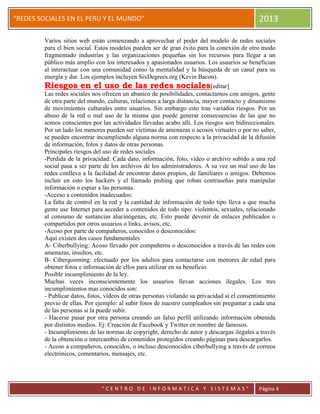 “
“REDES SOCIALES EN EL PERU Y EL MUNDO” 2013
“ C E N T R O D E I N F O R M A T I C A Y S I S T E M A S ” Página 4
Varios sitios web están comenzando a aprovechar el poder del modelo de redes sociales
para el bien social. Estos modelos pueden ser de gran éxito para la conexión de otro modo
fragmentado industrias y las organizaciones pequeñas sin los recursos para llegar a un
público más amplio con los interesados y apasionados usuarios. Los usuarios se benefician
al interactuar con una comunidad como la mentalidad y la búsqueda de un canal para su
energía y dar. Los ejemplos incluyen SixDegrees.org (Kevin Bacon).
Riesgos en el uso de las redes sociales[editar]
Las redes sociales nos ofrecen un abanico de posibilidades, contactarnos con amigos, gente
de otra parte del mundo, culturas, relaciones a larga distancia, mayor contacto y dinamismo
de movimientos culturales entre usuarios. Sin embargo esto trae variados riesgos. Por un
abuso de la red o mal uso de la misma que puede generar consecuencias de las que no
somos conscientes por las actividades llevadas acabo allí. Los riesgos son bidireccionales.
Por un lado los menores pueden ser victimas de amenazas o acosos virtuales o por no saber,
se pueden encontrar incumpliendo alguna norma con respecto a la privacidad de la difusión
de información, fotos y datos de otras personas.
Principales riesgos del uso de redes sociales
-Perdida de la privacidad: Cada dato, información, foto, vídeo o archivo subido a una red
social pasa a ser parte de los archivos de los administradores. A su vez un mal uso de las
redes conlleva a la facilidad de encontrar datos propios, de familiares o amigos. Debemos
incluir en esto los hackers y el llamado pishing que roban contraseñas para manipular
información o espiar a las personas.
-Acceso a contenidos inadecuados:
La falta de control en la red y la cantidad de información de todo tipo lleva a que mucha
gente use Internet para acceder a contenidos de todo tipo: violentos, sexuales, relacionado
al consumo de sustancias alucinógenas, etc. Esto puede devenir de enlaces publicados o
compartidos por otros usuarios o links, avisos, etc.
-Acoso por parte de compañeros, conocidos o desconocidos:
Aquí existen dos casos fundamentales
A- Ciberbullying: Acoso llevado por compañeros o desconocidos a través de las redes con
amenazas, insultos, etc.
B- Cibergooming: efectuado por los adultos para contactarse con menores de edad para
obtener fotos e información de ellos para utilizar en su beneficio.
Posible incumplimiento de la ley.
Muchas veces inconscientemente los usuarios llevan acciones ilegales. Los tres
incumplimientos mas conocidos son:
- Publicar datos, fotos, vídeos de otras personas violando su privacidad si el consentimiento
previo de ellas. Por ejemplo: al subir fotos de nuestro cumpleaños sin preguntar a cada una
de las personas si la puede subir.
- Hacerse pasar por otra persona creando un falso perfil utilizando información obtenida
por distintos medios. Ej: Creación de Facebook y Twitter en nombre de famosos.
- Incumplimiento de las normas de copyright, derecho de autor y descargas ilegales a través
de la obtención o intercambio de contenidos protegidos creando páginas para descargarlos.
- Acoso a compañeros, conocidos, o incluso desconocidos ciberbullying a través de correos
electrónicos, comentarios, mensajes, etc.
 