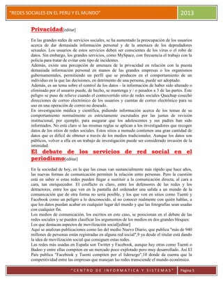 “
“REDES SOCIALES EN EL PERU Y EL MUNDO” 2013
“ C E N T R O D E I N F O R M A T I C A Y S I S T E M A S ” Página 5
Privacidad[editar]
En las grandes redes de servicios sociales, se ha aumentado la preocupación de los usuarios
acerca de dar demasiada información personal y de la amenaza de los depredadores
sexuales. Los usuarios de estos servicios deben ser conscientes de los virus o el robo de
datos. Sin embargo, los grandes servicios, como MySpace, con frecuencia el trabajo con la
policía para tratar de evitar este tipo de incidentes.
Además, existe una percepción de amenaza de la privacidad en relación con la puesta
demasiada información personal en manos de las grandes empresas o los organismos
gubernamentales, permitiendo un perfil que se producen en el comportamiento de un
individuo en la que las decisiones, en detrimento de una persona, puede ser adoptado.
Además, es un tema sobre el control de los datos - la información de haber sido alterado o
eliminado por el usuario puede, de hecho, se mantenga y / o pasados a 3 de las partes. Este
peligro se puso de relieve cuando el controvertido sitio de redes sociales Quechup cosechó
direcciones de correo electrónico de los usuarios y cuentas de correo electrónico para su
uso en una operación de correo no deseado.
En investigación médica y científica, pidiendo información acerca de los temas de su
comportamiento normalmente es estrictamente escrutados por las juntas de revisión
institucional, por ejemplo, para asegurar que los adolescentes y sus padres han sido
informados. No está claro si las mismas reglas se aplican a los investigadores que recogen
datos de los sitios de redes sociales. Estos sitios a menudo contienen una gran cantidad de
datos que es difícil de obtener a través de los medios tradicionales. Aunque los datos son
públicos, volver a ella en un trabajo de investigación puede ser considerado invasión de la
intimidad.
El debate de los servicios de red social en el
periodismo[editar]
En la sociedad de hoy, en la que las cosas van sustancialmente más rápido que hace años,
las nuevas formas de comunicación permiten la relación entre personas. Pero la cuestión
está en saber si estas redes pueden llegar a sustituir a la comunicación directa, al cara a
cara, tan enriquecedor. El conflicto es claro, entre los defensores de las redes y los
detractores, entre los que ven en la pantalla del ordenador una salida a un mundo de la
comunicación que de otra forma no sería posible, y los que ven en sitios como Tuenti y
Facebook como un peligro a lo desconocido, al no conocer realmente con quién hablas, a
que los datos puedan acabar en cualquier lugar del mundo y que las fotografías sean usadas
con cualquier fin.
Los medios de comunicación, los escritos en este caso, se posicionan en el debate de las
redes sociales y se pueden clasificar los argumentos de los medios en dos grandes bloques:
Los que destacan aspectos de movilización social[editar]
Aquí se analizan publicaciones como las del medio Nuevo Diario, que publica "más de 940
millones de personas están registradas en alguna red social",9 ya desde el titular está dando
la idea de movilización social que consiguen estas redes.
Las redes más usadas en España son Twitter y Facebook, aunque hay otras como Tuenti o
Badoo y entre ellas compiten en un mercado poco explotado pero muy desarrollado. Así El
País publica "Facebook y Tuenti compiten por el liderazgo",10 donde da cuenta que la
competitividad entre las empresas que manejan las redes transciende el mundo económico.
 