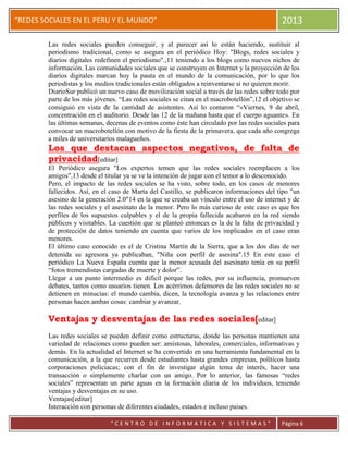 “
“REDES SOCIALES EN EL PERU Y EL MUNDO” 2013
“ C E N T R O D E I N F O R M A T I C A Y S I S T E M A S ” Página 6
Las redes sociales pueden conseguir, y al parecer así lo están haciendo, sustituir al
periodismo tradicional, como se asegura en el periódico Hoy: "Blogs, redes sociales y
diarios digitales redefinen el periodismo".,11 teniendo a los blogs como nuevos nichos de
información. Las comunidades sociales que se construyen en Internet y la proyección de los
diarios digitales marcan hoy la pauta en el mundo de la comunicación, por lo que los
periodistas y los medios tradicionales están obligados a reinventarse si no quieren morir.
DiarioSur publicó un nuevo caso de movilización social a través de las redes sobre todo por
parte de los más jóvenes. “Las redes sociales se citan en el macrobotellón”,12 el objetivo se
consiguió en vista de la cantidad de asistentes. Así lo contaron “«Viernes, 9 de abril,
concentración en el auditorio. Desde las 12 de la mañana hasta que el cuerpo aguante». En
las últimas semanas, decenas de eventos como éste han circulado por las redes sociales para
convocar un macrobotellón con motivo de la fiesta de la primavera, que cada año congrega
a miles de universitarios malagueños.
Los que destacan aspectos negativos, de falta de
privacidad[editar]
El Periódico asegura "Los expertos temen que las redes sociales reemplacen a los
amigos",13 desde el titular ya se ve la intención de jugar con el temor a lo desconocido.
Pero, el impacto de las redes sociales se ha visto, sobre todo, en los casos de menores
fallecidos. Así, en el caso de Marta del Castillo, se publicaron informaciones del tipo "un
asesino de la generación 2.0"14 en la que se creaba un vínculo entre el uso de internet y de
las redes sociales y el asesinato de la menor. Pero lo más curioso de este caso es que los
perfiles de los supuestos culpables y el de la propia fallecida acabaron en la red siendo
públicos y visitables. La cuestión que se planteó entonces es la de la falta de privacidad y
de protección de datos teniendo en cuenta que varios de los implicados en el caso eran
menores.
El último caso conocido es el de Cristina Martín de la Sierra, que a los dos días de ser
detenida su agresora ya publicaban, "Niña con perfil de asesina".15 En este caso el
periódico La Nueva España cuenta que la menor acusada del asesinato tenía en su perfil
“fotos tremendistas cargadas de muerte y dolor”.
Llegar a un punto intermedio es difícil porque las redes, por su influencia, promueven
debates, tantos como usuarios tienen. Los acérrimos defensores de las redes sociales no se
detienen en minucias: el mundo cambia, dicen, la tecnología avanza y las relaciones entre
personas hacen ambas cosas: cambiar y avanzar.
Ventajas y desventajas de las redes sociales[editar]
Las redes sociales se pueden definir como estructuras, donde las personas mantienen una
variedad de relaciones como pueden ser: amistosas, laborales, comerciales, informativas y
demás. En la actualidad el Internet se ha convertido en una herramienta fundamental en la
comunicación, a la que recurren desde estudiantes hasta grandes empresas, políticos hasta
corporaciones policiacas; con el fin de investigar algún tema de interés, hacer una
transacción o simplemente charlar con un amigo. Por lo anterior, las famosas “redes
sociales” representan un parte aguas en la formación diaria de los individuos, teniendo
ventajas y desventajas en su uso.
Ventajas[editar]
Interacción con personas de diferentes ciudades, estados e incluso paises.
 