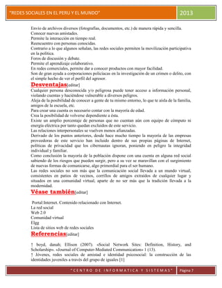 “
“REDES SOCIALES EN EL PERU Y EL MUNDO” 2013
“ C E N T R O D E I N F O R M A T I C A Y S I S T E M A S ” Página 7
Envío de archivos diversos (fotografías, documentos, etc.) de manera rápida y sencilla.
Conocer nuevas amistades.
Permite la interacción en tiempo real.
Reencuentro con personas conocidas.
Contrario a lo que algunos señalan, las redes sociales permiten la movilización participativa
en la política.
Foros de discusión y debate.
Permite el aprendizaje colaborativo.
En redes comerciales, permite dar a conocer productos con mayor facilidad.
Son de gran ayuda a corporaciones policíacas en la investigación de un crimen o delito, con
el simple hecho de ver el perfil del agresor.
Desventajas[editar]
Cualquier persona desconocida y/o peligrosa puede tener acceso a información personal,
violando cuentas y haciéndose vulnerable a diversos peligros.
Aleja de la posibilidad de conocer a gente de tu mismo entorno, lo que te aísla de la familia,
amigos de la escuela, etc.
Para crear una cuenta es necesario contar con la mayoría de edad.
Crea la posibilidad de volverse dependiente a ésta.
Existe un amplio porcentaje de personas que no cuentan aún con equipo de cómputo ni
energía eléctrica por tanto quedan excluidos de este servicio.
Las relaciones interpersonales se vuelven menos afianzadas.
Derivado de los puntos anteriores, desde hace mucho tiempo la mayoría de las empresas
proveedoras de este servicio han incluido dentro de sus propias páginas de Internet,
políticas de privacidad que los cibernautas ignoran, poniendo en peligro la integridad
individual y familiar.
Como conclusión la mayoría de la población dispone con una cuenta en alguna red social
sabiendo de los riesgos que pueden surgir, pero a su vez se maravillan con el surgimiento
de nuevas formas de comunicarse, algo primordial para el ser humano.
Las redes sociales no son más que la comunicación social llevada a un mundo virtual,
consistentes en patios de vecinos, corrillos de amigos extraídos de cualquier lugar y
situados en una comunidad virtual, aparte de no ser más que la tradición llevada a la
modernidad.
Véase también[editar]
Portal:Internet. Contenido relacionado con Internet.
La red social
Web 2.0
Comunidad virtual
Elgg
Lista de sitios web de redes sociales
Referencias[editar]
↑ boyd, danah; Ellison (2007). «Social Network Sites: Definition, History, and
Scholarship». «Journal of Computer-Mediated Communication» 1 (13).
↑ Jóvenes, redes sociales de amistad e identidad psicosocial: la construcción de las
identidades juveniles a través del grupo de iguales [1]
 