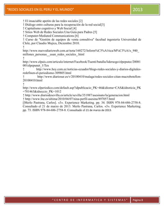 “
“REDES SOCIALES EN EL PERU Y EL MUNDO” 2013
“ C E N T R O D E I N F O R M A T I C A Y S I S T E M A S ” Página 8
↑ El insaciable apetito de las redes sociales [2]
↑ Diálogo entre culturas para la recuperación de la red social[3]
↑ Capitalismo cognitivo y Web Social [4]
↑ Sitios Web de Redes Sociales:Una Guía para Padres [5]
↑ Computer-Mediated Communications [6]
↑ Curso de "Gestión de equipos de venta consultiva" facultad ingeniería Universidad de
Chile, por Claudio Mujica, Diciembre 2010.
↑
http://www.nuevodiarioweb.com.ar/nota/160272/Inform%C3%A1tica/M%C3%A1s_940_
millones_personas__usan_redes_sociales_.html
↑
http://www.elpais.com/articulo/internet/Facebook/Tuenti/batalla/liderazgo/elpeputec/20081
001elpepunet_1/Tes
↑ http://www.hoy.com.ec/noticias-ecuador/blogs-redes-sociales-y-diarios-digitales-
redefinen-el-periodismo-309805.html
↑ http://www.diariosur.es/v/20100410/malaga/redes-sociales-citan-macrobotellon-
20100410.html
↑
http://www.elperiodico.com/default.asp?idpublicacio_PK=46&idioma=CAS&idnoticia_PK
=701463&idseccio_PK=1012
↑ http://www.diariodesevilla.es/article/sevilla/351987/asesinato/la/generacion.html
↑ http://www.lne.es/ultima/2010/04/07/nina-perfil-asesina/897057.html
[|Merlo Pastrana, Carlos]. «3». Experience Marketing. pp. 34. ISBN 978-84-686-2758-8.
Consultado el 21 de marzo de 2013. Merlo Pastrana, Carlos. «3». Experience Marketing.
pp. 73. ISBN 978-84-686-2758-8. Consultado el 21 de marzo de 2013.
 