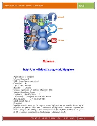 “
“REDES SOCIALES EN EL PERU Y EL MUNDO” 2013
“ C E N T R O D E I N F O R M A T I C A Y S I S T E M A S ” Página 9
Myspace
http://es.wikipedia.org/wiki/Myspace
Página oficial de Myspace
Información general
URL https://new.myspace.com/
Comercial No
Tipo de sitio Privado
Registro Gratuito
Usuarios registrados 30 millones (Diciembre 2011)
Idiomas disponibles Ingles
Propietario Specific Media LLC
Lanzamiento 12 de agosto de 2003; hace 9 años
Ranking Alexa 214 (Enero 2013)1
Estado actual Activo
En español
Myspace (escrito antes por la empresa como MySpace) es un servicio de red social
propiedad de Specific Media LLC y la estrella de pop Justin Timberlake. Myspace fue
lanzado en agosto del 2003 y su base se encuentra en Beverly Hills, California. En agosto
de 2011, Myspace contaba con 33.1 millones de visitantes en EEUU.
 