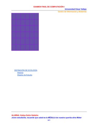 EXAMEN FINAL DE COMPUTACIÓN I
Universidad César Vallejo
Centro de Información y Sistemas

DEFINICIÓN DE ECOLOGÍA
Historia
Objetos de Estudio

ALUMNA: Kattya Solón Saldaña
Joven estudiante, recuerde que usted es la MÉDULA de nuestra querida alma Máter
ucv

 