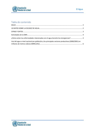 El Agua
Tabla de contenido
AGUA....................................................................................................................................................... 2
10 DATOS SOBRE LA ESCASEZ DE AGUA.................................................................................................. 2
CIFRAS Y DATOS....................................................................................................................................... 3
Actividades de la OMS............................................................................................................................. 4
¿Cómo evitar las enfermedades relacionadas con el agua durante las emergencias?........................... 4
Uso del agua a nivel nacional por población y los principales sectores productivos (2000/2001) en
millones de metros cúbicos (MMC/año)................................................................................................. 6
 