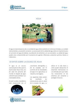 El Agua
AGUA
El agua es esencial para la vida. La cantidad de agua dulce existente en la tierra es limitada, y su calidad
está sometida a una presión constante. La conservación de la calidad del agua dulce es importante para
el suministro de agua de bebida, la producción de alimentos y el uso recreativo. La calidad del agua
puede verse comprometida por la presencia de agentes infecciosos, productos químicos tóxicos o
radiaciones.
10 DATOS SOBRE LA ESCASEZ DE AGUA
El agua es un recurso
esencial para la vida y para la
buena salud. Hoy en día, una
de cada tres personas del
mundo no dispone de agua
suficiente para satisfacer sus
necesidades diarias.
A nivel mundial, el problema
está empeorando con el
crecimiento demográfico y
de las ciudades, con el
aumento de las necesidades
de agua en la agricultura, la
industria y los hogares.
Los siguientes datos ponen
de manifiesto las
consecuencias para la salud
de la escasez de agua, su
efecto en la vida diaria y
cómo puede obstaculizar el
desarrollo internacional. Es
una llamada para que todos
nos involucremos en los
esfuerzos por conservar y
proteger el recurso.
 
