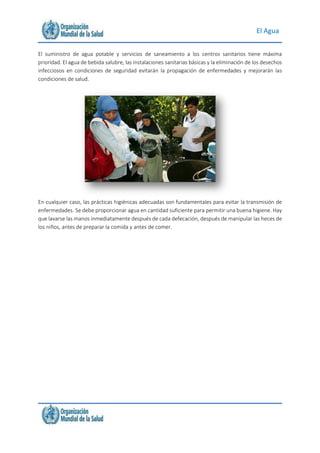 El Agua
El suministro de agua potable y servicios de saneamiento a los centros sanitarios tiene máxima
prioridad. El agua de bebida salubre, las instalaciones sanitarias básicas y la eliminación de los desechos
infecciosos en condiciones de seguridad evitarán la propagación de enfermedades y mejorarán las
condiciones de salud.
En cualquier caso, las prácticas higiénicas adecuadas son fundamentales para evitar la transmisión de
enfermedades. Se debe proporcionar agua en cantidad suficiente para permitir una buena higiene. Hay
que lavarse las manos inmediatamente después de cada defecación, después de manipular las heces de
los niños, antes de preparar la comida y antes de comer.
 
