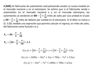 3 [MR] Un fabricante de automóviles está planeando vender su nuevo modelo en
el mercado nacional y en el extranjero. Se estima que si el fabricante vende x
automóviles en el mercado nacional e y en el mercado extranjero, los
automóviles se venderán en 𝟖𝟎 −
𝒙
𝟑
+
𝒚
𝟏𝟎
miles de soles por una unidad en el país
y 𝟐𝟎 −
𝒚
𝟓
+
𝒙
𝟏𝟎
miles de dólares por unidad en el extranjero. Si el dólar se cotiza a
S/. 3.50, modele una expresión que permita calcular el ingreso, en miles de soles,
del fabricante como función x e y
𝑷 𝒙 = 𝟖𝟎 −
𝒙
𝟑
+
𝒚
𝟏𝟎
𝑷 𝒚 = 𝟐𝟎 −
𝒚
𝟓
+
𝒙
𝟏𝟎
∗ 𝟑, 𝟓
𝐼 𝑥; 𝑦 = 80 −
𝑥
3
+
𝑦
10
∗ 𝑥 + 20 −
𝑦
5
+
𝑥
10
∗ 3,5y
𝐼 𝑥; 𝑦 = 2400𝑥 − 10𝑥2
+ 3𝑥𝑦 + 700𝑦 − 7𝑦2
+ 3,5𝑥𝑦
𝐼 𝑥; 𝑦 = −10𝑥2 − 7𝑦2 + 2400𝑥 + 700𝑦 + 6,5𝑥𝑦
 