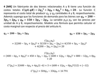 4 [MR] Un fabricante de dos bienes relacionados A y B tiene una función de
costos totales 𝑪 𝒒𝑨; 𝒒𝑩 = 𝟐𝒒 𝑨
𝟐 + 𝟑𝒒 𝑩 + 𝟒𝒒 𝑩
𝟐 + 𝟒𝒒 𝑨 + 𝟐𝟎 . La función C
representa el costo total de producir 𝑞 𝐴 y 𝑞 𝐵 cantidades A y B, respectivamente.
Además suponga que las funciones de demanda para los bienes son 𝒒 𝑨 = 𝟐𝟎𝟎 −
𝟑𝒑 𝑨 + 𝟐𝒑 𝑩 y 𝒒 𝑩 = 𝟏𝟓𝟎 + 𝟑𝒑 𝑨 − 𝟐𝒑 𝑩. La variable 𝑝 𝐴y 𝑝 𝐵 son los precios por
unidad de A y B, respectivamente. Modele una fórmula que permita calcular el
costo marginal con respecto al precio del artículo A.
𝒒 𝑩 = 𝟏𝟓𝟎 + 𝟑𝒑 𝑨 − 𝟐𝒑 𝑩𝒒 𝑨 = 𝟐𝟎𝟎 − 𝟑𝒑 𝑨 + 𝟐𝒑 𝑩
𝐶 𝑝 𝐴; 𝑝 𝐵
= 2 200 − 3𝑝 𝐴 + 2𝑝 𝐵
2 + 3 150 + 3𝑝 𝐴 − 2𝑝 𝐵 + 4 150 + 3𝑝 𝐴 − 2𝑝 𝐵
3
+ 4 200 − 3𝑝 𝐴 + 2𝑝 𝐵 + 20
𝐶 𝑝 𝐴; 𝑝 𝐵
= 400 − 6𝑝 𝐴 + 4𝑝 𝐵
2 + 450 + 3𝑝 𝐴 − 2𝑝 𝐵 + 600 + 12𝑝 𝐴 − 8𝑝 𝐵
3 + 800 − 12𝑝 𝐴 + 8𝑝 𝐵
+ 20
𝐶′
𝑝 𝐴 = 2 400 − 6𝑝 𝐴 + 4𝑝 𝐵 −6 + 3 + 600 + 12𝑝 𝐴 − 8𝑝 𝐵
2 12 + (−12)
𝐶′ 𝑝 𝐴 = 504𝑝 𝐴 − 336𝑝 𝐵 + 16 791
 