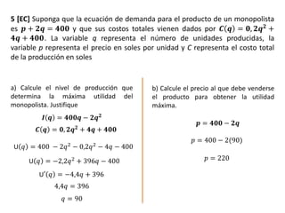 5 [EC] Suponga que la ecuación de demanda para el producto de un monopolista
es 𝒑 + 𝟐𝒒 = 𝟒𝟎𝟎 y que sus costos totales vienen dados por 𝑪 𝒒 = 𝟎, 𝟐𝒒 𝟐 +
𝟒𝒒 + 𝟒𝟎𝟎. La variable q representa el número de unidades producidas, la
variable p representa el precio en soles por unidad y C representa el costo total
de la producción en soles
a) Calcule el nivel de producción que
determina la máxima utilidad del
monopolista. Justifique
b) Calcule el precio al que debe venderse
el producto para obtener la utilidad
máxima.
𝑰 𝒒 = 𝟒𝟎𝟎𝒒 − 𝟐𝒒 𝟐
𝑪 𝒒 = 𝟎, 𝟐𝒒 𝟐 + 𝟒𝒒 + 𝟒𝟎𝟎
U 𝑞 = 400 − 2𝑞2 − 0,2𝑞2 − 4𝑞 − 400
U 𝑞 = −2,2𝑞2
+ 396𝑞 − 400
U′ 𝑞 = −4,4𝑞 + 396
4,4𝑞 = 396
𝑞 = 90
𝒑 = 𝟒𝟎𝟎 − 𝟐𝒒
𝑝 = 400 − 2(90)
𝑝 = 220
 