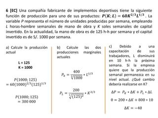 6 [EC] Una compañía fabricante de implementos deportivos tiene la siguiente
función de producción para uno de sus productos: 𝑷 𝑲; 𝑳 = 𝟔𝟎𝑲 𝟐/𝟑
𝑳 𝟏/𝟑
. La
variable P representa el número de unidades producidas por semana, empleando
L horas-hombre semanales de mano de obra y K soles semanales de capital
invertido. En la actualidad, la mano de obra es de 125 h-h por semana y el capital
invertido es de S/. 1000 por semana.
a) Calcule la producción
actual
b) Calcule las dos
producciones marginales
actuales
c) Debido a una
capacitación de sus
trabajadores, L disminuirá
en 10 h-h la próxima
semana. Si la empresa
quiere que la producción
semanal permanezca en su
nivel actual. ¿Qué cambio
debería realizarse en K?
𝑃 1000; 125
= 60(1000)2/3
(125)1/3
𝑃 1000; 125
= 300 000
L = 125
K = 1000
𝑃𝑘 =
400
3
1000
∗ 𝐿1/3
𝑃𝐿 =
200
3
(125)2
∗ 𝐾2/3 ∆𝑃 = 𝑃 𝐾 ∗ ∆𝐾 + 𝑃𝐿 ∗ ∆𝐿
0 = 200 ∗ ∆𝐾 + 800 ∗ 10
∆𝐾 = −40
 