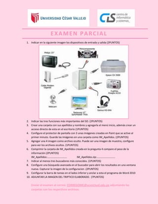 EXAMEN PARCIAL
1. Indicar en la siguiente imagen los dispositivos de entrada y salida (2PUNTOS)




2. Indicar las tres funciones más importantes del SO. (2PUNTOS)
3. Crear una carpeta con sus apellidos y nombres y agregarla al menú inicio, además crear un
    acceso directo de esta en el escritorio (1PUNTOS)
4. Configure el protector de pantalla con 3 unas imágenes creadas en Paint que se active al
    primer minuto. Guarde las imágenes en una carpeta como IM_Apellidos. (2PUNTOS)
5. Agregar una 4 imagen como archivo oculto. Puede ser una imagen de muestra, configure
    para ver los archivos ocultos. (1PUNTOS)
6. Comprimir la carpeta de IM_Apellidos creada en la pregunta 4 compare el peso de la
    información (2PUNTOS)
    IM_Apellidos:…………………………                  IM_Apellidos.zip:……………………….
7. Indicar al menos tres buscadores más conocidos. (1PUNTOS)
8. Configure una búsqueda avanzada en el buscador para abrir los resultados en una ventana
    nueva. Capturar la imagen de la configuracion .(2PUNTOS)
9. Configurar la barra de tareas en el lados inferior y anclar a esta el programa de Word 2010
10. ADJUNTAR LA IMAGEN DEL TRIPTICO ELABORADO. (7PUNTOS)

    Enviar el examen al correo: CORREGOMC@ucvvirtual.edu.pe adjuntando las
    carpetas con los respectivos archivos.
 