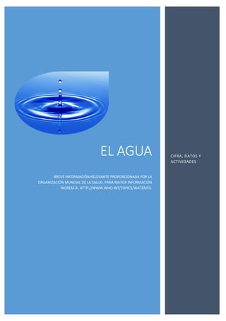 EL AGUA
BREVE INFORMACIÓN RELEVANTE PROPORCIONADA POR LA
ORGANIZACIÓN MUNDIAL DE LA SALUD. PARA MAYOR INFORMACIÓN
INGRESE A. HTTP://WWW.WHO.INT/TOPICS/WATER/ES.
CIFRA, DATOS Y
ACTIVIDADES
 
