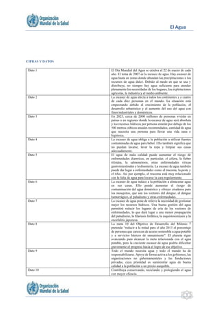 El Agua
3
CIFRAS Y DATOS
Dato 1 El Día Mundial del Agua se celebra el 22 de marzo de cada
año. El tema de 2007 es la escasez de agua. Hay escasez de
agua hasta en zonas donde abundan las precipitaciones o los
recursos de agua dulce. Debido al modo en que se usa y
distribuye, no siempre hay agua suficiente para atender
plenamente las necesidades de los hogares, las explotaciones
agrícolas, la industria y el medio ambiente.
Dato 2 La escasez de agua afecta a todos los continentes y a cuatro
de cada diez personas en el mundo. La situación está
empeorando debido al crecimiento de la población, el
desarrollo urbanístico y el aumento del uso del agua con
fines industriales y domésticos.
Dato 3 En 2025, cerca de 2000 millones de personas vivirán en
países o en regiones donde la escasez de agua será absoluta
y los recursos hídricos por persona estarán por debajo de los
500 metros cúbicos anuales recomendados, cantidad de agua
que necesita una persona para llevar una vida sana e
higiénica.
Dato 4 La escasez de agua obliga a la población a utilizar fuentes
contaminadas de agua para beber. Ello también significa que
no puedan lavarse, lavar la ropa y limpiar sus casas
adecuadamente.
Dato 5 El agua de mala calidad puede aumentar el riesgo de
enfermedades diarreicas, en particular, el cólera, la fiebre
tifoidea, la salmonelosis, otras enfermedades víricas
gastrointestinales y la disentería. La escasez de agua también
puede dar lugar a enfermedades como el tracoma, la peste y
el tifus. Así por ejemplo, el tracoma está muy relacionado
con la falta de agua para lavarse la cara regularmente.
Dato 6 La escasez de agua induce a la población a almacenar agua
en sus casas. Ello puede aumentar el riesgo de
contaminación del agua doméstica y ofrecer criaderos para
los mosquitos, que son los vectores del dengue, el dengue
hemorrágico, el paludismo y otras enfermedades.
Dato 7 La escasez de agua pone de relieve la necesidad de gestionar
mejor los recursos hídricos. Una buena gestión del agua
permitirá reducir los lugares de cría de los vectores de
enfermedades, lo que dará lugar a una menor propagación
del paludismo, la filariasis linfática, la esquistosomiasis y la
encefalitis japonesa.
Dato 8 La meta 10 del Objetivo de Desarrollo del Milenio 7
pretende “reducir a la mitad para el año 2015 el porcentaje
de personas que carezcan de acceso sostenible a agua potable
y a servicios básicos de saneamiento”. El planeta sigue
avanzando para alcanzar la meta relacionada con el agua
potable, pero la creciente escasez de agua podría dificultar
gravemente el progreso hacia el logro de ese objetivo.
Dato 9 Todo el mundo necesita agua y todo el mundo ha de
responsabilizarse. Apoye de forma activa a los gobiernos, las
organizaciones no gubernamentales y las fundaciones
privadas, cuya prioridad es suministrar agua de buena
calidad a la población a un precio asequible.
Dato 10 Contribuya conservando, reciclando y protegiendo el agua
con mayor eficacia.
 