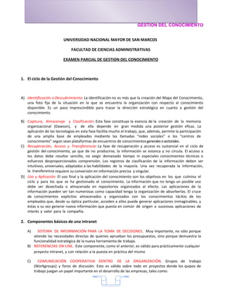 GESTION DEL CONOCIMIENTO


                         UNIVERSIDAD NACIONAL MAYOR DE SAN MARCOS

                              FACULTAD DE CIENCIAS ADMINISTRATIVAS

                         EXAMEN PARCIAL DE GESTION DEL CONOCIMIENTO



1. El ciclo de la Gestión del Conocimiento



A) Identificación o Descubrimiento: La identificación no es más que la creación del Mapa del Conocimiento,
   una foto fija de la situación en la que se encuentra la organización con respecto al conocimiento
   disponible. Es un paso imprescindible para trazar la dirección estratégica en cuanto a gestión del
   conocimiento.

B) Captura, Almacenaje y Clasificación: Esta fase constituye la esencia de la creación de la memoria
   organizacional (Dawson), y de ella depende en gran medida una posterior gestión eficaz. La
   aplicación de las tecnologías en esta fase facilita mucho el trabajo, que, además, permite la participación
   de una amplia base de empleados mediante las llamadas “redes sociales” o los “centros de
   conocimiento” según sean plataformas de encuentros de conocimientos generales o sectoriales.
C) Recuperación, Acceso y Transferencia: La fase de recuperación y acceso es sustancial en el ciclo de
   gestión del conocimiento, ya que de no producirse, la información se estanca y no circula. El acceso a
   los datos debe resultar sencillo, no exigir demasiado tiempo ni especiales conocimientos técnicos o
   esfuerzos desproporcionados comprensión. Los registros de clasificación de la información deben ser
   intuitivos, universales, adaptados a las habilidades de la mayoría. Una vez recuperada la información,
   la transferencia requiere su conversión en información precisa y singular.
D) Uso y Aplicación: El uso final y la aplicación del conocimiento son los objetivos en los que culmina el
   ciclo y para los que se ha gestionado el conocimiento. La información que no tenga un posible uso
   debe ser desechada o almacenada en repositorios organizados al efecto. Las aplicaciones de la
   información pueden ser tan numerosas como capacidad tenga la organización de absorberlas. El cruce
   de conocimientos explícitos almacenados y organizados con los conocimientos tácitos de los
   empleados que, desde su óptica particular, acceden a ellos puede generar aplicaciones inimaginables, y
   éstas a su vez generar nueva información que puesta en común dé origen a sucesivas aplicaciones de
   interés y valor para la compañía.

2. Componentes básicos de una intranet

   A)   SISTEMA DE INFORMACIÓN PARA LA TOMA DE DECISIONES. Muy importante, no sólo porque
      atiende las necesidades directas de quienes aprueban los presupuestos, sino porque demuestra la
      funcionalidad estratégica de la nueva herramienta de trabajo.
   B) REFERENCIAS ON-LINE. Este componente, como el anterior, es válido para prácticamente cualquier
      proyecto intranet, y con relación a la puesta en práctica del mismo

   C)     COMUNICACIÓN COOPERATIVA DENTRO DE LA ORGANIZACIÓN. Grupos de trabajo
        (Workgroups) y foros de discusión. Esto es válido sobre todo en proyectos donde los quipos de
        trabajo juegan un papel importante en el desarrollo de las empresas, tales como:


                                                     7
 